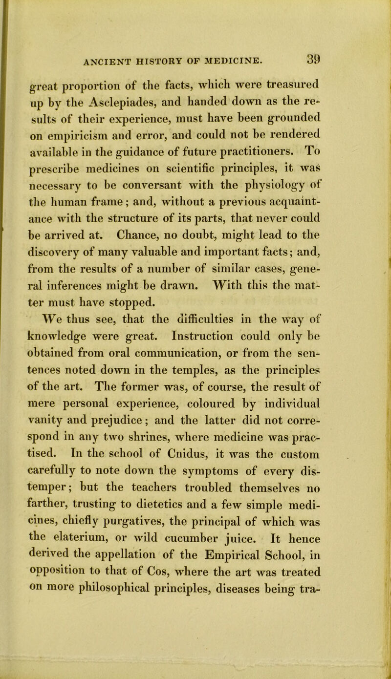 great proportion of the facts, which were treasured up by the Asclepiades, and handed down as the re- suits of their experience, must have been grounded on empiricism and error, and could not be rendered available in the guidance of future practitioners. To prescribe medicines on scientific principles, it was necessary to be conversant with the physiology of the human frame; and, without a previous acquaint- ance with the structure of its parts, that never could be arrived at. Chance, no doubt, might lead to the discovery of many valuable and important facts; and, from the results of a number of similar cases, gene- ral inferences might be drawn. With this the mat- ter must have stopped. We thus see, that the difficulties in the way of knowledge were great. Instruction could only be obtained from oral communication, or from the sen- tences noted down in the temples, as the principles of the art. The former was, of course, the result of mere personal experience, coloured by individual vanity and prejudice; and the latter did not corre- spond in any two shrines, where medicine was prac- tised. In the school of Cnidus, it was the custom carefully to note down the symptoms of every dis- temper ; but the teachers troubled themselves no farther, trusting to dietetics and a few simple medi- cines, chiefly purgatives, the principal of which was the elaterium, or wild cucumber juice. It hence derived the appellation of the Empirical School, in opposition to that of Cos, where the art was treated on more philosophical principles, diseases being tra-