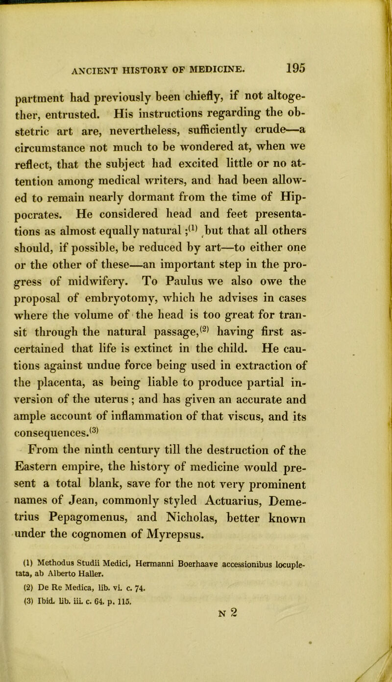 partment had previously been chiefly, if not altoge- ther, entrusted. His instructions regarding the ob- stetric art are, nevertheless, sufficiently crude—a circumstance not much to be wondered at, when we reflect, that the subject had excited little or no at- tention among medical writers, and had been allow- ed to remain nearly dormant from the time of Hip- pocrates. He considered head and feet presenta- tions as almost equally natural ;(1) 2 3 but that all others should, if possible, be reduced by art—to either one or the other of these—an important step in the pro- gress of midwifery. To Paulus we also owe the proposal of embryotomy, which he advises in cases where the volume of the head is too great for tran- sit through the natural passage,® having first as- certained that life is extinct in the child. He cau- tions against undue force being used in extraction of the placenta, as being liable to produce partial in- version of the uterus ; and has given an accurate and ample account of inflammation of that viscus, and its consequences.® From the ninth century till the destruction of the Eastern empire, the history of medicine would pre- sent a total blank, save for the not very prominent names of Jean, commonly styled Actuarius, Deme- trius Pepagomenus, and Nicholas, better known under the cognomen of Myrepsus. (1) Method us Studii Medici, Hermanni Boerhaave accessionibus locuple- tata, ab Alberto Haller. (2) De Re Medica, lib. vL c. 74. (3) Ibid. lib. iiL c. 64. p. 115. N 2