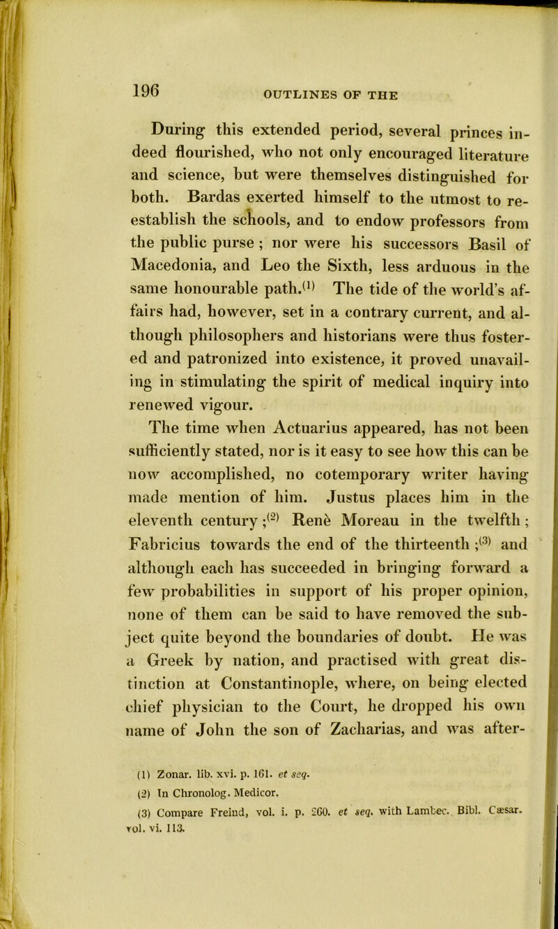 During this extended period, several princes in- deed flourished, who not only encouraged literature and science, hut were themselves distinguished for both. Bardas exerted himself to the utmost to re- establish the schools, and to endow professors from the public purse ; nor were his successors Basil of Macedonia, and Leo the Sixth, less arduous in the same honourable path.(1) The tide of the world’s af- fairs had, however, set in a contrary current, and al- though philosophers and historians were thus foster- ed and patronized into existence, it proved unavail- ing in stimulating the spirit of medical inquiry into renewed vigour. The time when Actuarius appeared, has not been sufficiently stated, nor is it easy to see how this can be now accomplished, no cotemporary writer having made mention of him. Justus places him in the eleventh century ;(2) Rene Moreau in the twelfth ; Fabricius towards the end of the thirteenth ;(3) and although each has succeeded in bringing forward a few probabilities in support of his proper opinion, none of them can be said to have removed the sub- ject quite beyond the boundaries of doubt. He was a Greek by nation, and practised with great dis- tinction at Constantinople, where, on being elected chief physician to the Court, he dropped his own name of John the son of Zacharias, and was after- (1) Zonar. lib. xvi. p. 161. et seq. (2) In Chronolog. Medicor. (3) Compare Freiud, vol. i. p. 260. et seq. with Lambec. Bibl. Caesar, rol.vi. 113. I