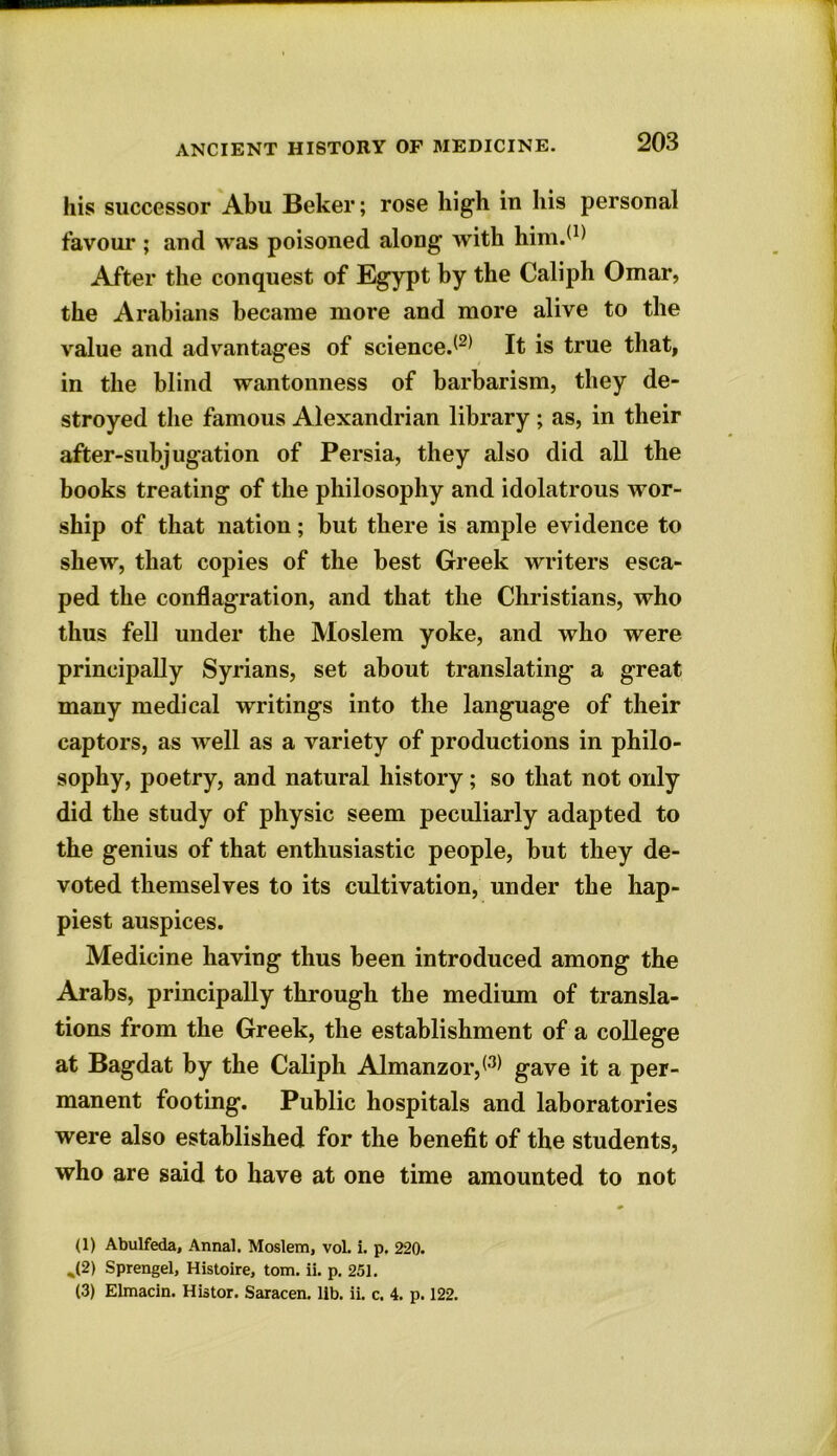 his successor Abu Beker; rose high in his personal favour ; and was poisoned along with him.(1) After the conquest of Egypt by the Caliph Omar, the Arabians became more and more alive to the value and advantages of science.*1 2* It is true that, in the blind wantonness of barbarism, they de- stroyed the famous Alexandrian library ; as, in their after-subjugation of Persia, they also did all the books treating of the philosophy and idolatrous wor- ship of that nation; but there is ample evidence to shew, that copies of the best Greek writers esca- ped the conflagration, and that the Christians, who thus fell under the Moslem yoke, and who were principally Syrians, set about translating a great many medical writings into the language of their captors, as well as a variety of productions in philo- sophy, poetry, and natural history; so that not only did the study of physic seem peculiarly adapted to the genius of that enthusiastic people, but they de- voted themselves to its cultivation, under the hap- piest auspices. Medicine having thus been introduced among the Arabs, principally through the medium of transla- tions from the Greek, the establishment of a college at Bagdat by the Caliph Almanzor,*3* gave it a per- manent footing. Public hospitals and laboratories were also established for the benefit of the students, who are said to have at one time amounted to not (1) Abulfeda, Annal. Moslem, vol. i. p. 220. ,(2) Sprengel, Histoire, tom. ii. p. 251. (3) Elmacin. Histor. Saracen, lib. ii. c. 4. p. 122.