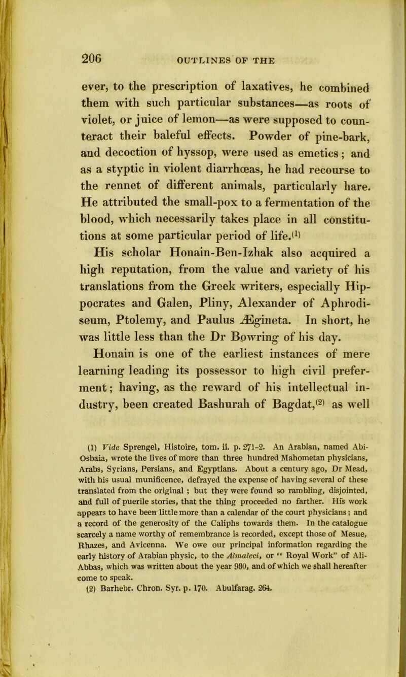 ever, to the prescription of laxatives, he combined them with such particular substances—as roots of' violet, or juice of lemon—as were supposed to coun- teract their baleful effects. Powder of pine-bark, and decoction of hyssop, were used as emetics; and as a styptic in violent diarrhoeas, he had recourse to the rennet of different animals, particularly hare. He attributed the small-pox to a fermentation of the blood, which necessarily takes place in all constitu- tions at some particular period of life.(1> His scholar Honain-Ben-Izhak also acquired a high reputation, from the value and variety of his translations from the Greek writers, especially Hip- pocrates and Galen, Pliny, Alexander of Aphrodi- seum, Ptolemy, and Paulus iEgirieta. In short, he was little less than the Dr Bowring of his day. Honain is one of the earliest instances of mere learning leading its possessor to high civil prefer- ment ; having, as the reward of his intellectual in- dustry, been created Bashurah of Bagdat,1 (2) as well (1) Vide Sprengel, Histoire, tom. II. p. 271-2. An Arabian, named Abi- Osbaia, wrote the lives of more than three hundred Mahometan physicians, Arabs, Syrians, Persians, and Egyptians. About a century ago, Dr Mead, with his usual munificence, defrayed the expense of having several of these translated from the original ; but they were found so rambling, disjointed, and full of puerile stories, that the thing proceeded no farther. Hfs work appears to have been little more than a calendar of the court physicians; and a record of the generosity of the Caliphs towards them. In the catalogue scarcely a name worthy of remembrance is recorded, except those of Mesue, Rhazes, and Avicenna. We owe our principal information regarding the early history of Arabian physic, to the Almaleci, or “ Royal Work” of Ali- Abbas, which was written about the year 980, and of which we shall hereafter come to speak. j2) Barhebr. Chron. Syr. p. 170. Abulfarag. 264.