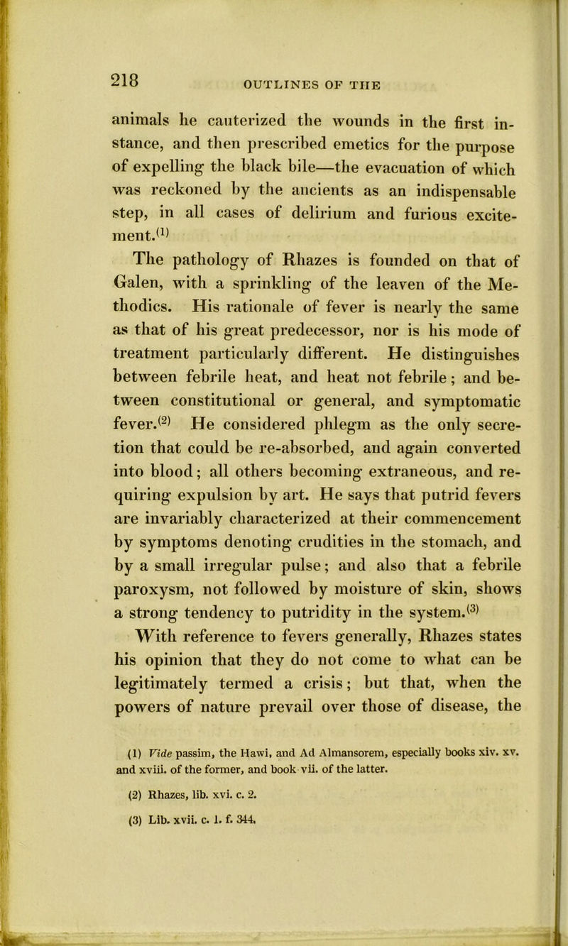 animals lie cauterized the wounds in the first in- stance, and then prescribed emetics for the purpose of expelling the black bile—the evacuation of which was reckoned by the ancients as an indispensable step, in all cases of delirium and furious excite- ment.(1) The pathology of Rhazes is founded on that of Galen, with a sprinkling of the leaven of the Me- thodics. His rationale of fever is nearly the same as that of his great predecessor, nor is his mode of treatment particularly different. He distinguishes between febrile heat, and heat not febrile; and be- tween constitutional or general, and symptomatic fever.(2) He considered phlegm as the only secre- tion that could be re-absorbed, and again converted into blood; all others becoming extraneous, and re- quiring expulsion by art. He says that putrid fevers are invariably characterized at their commencement by symptoms denoting crudities in the stomach, and by a small irregular pulse; and also that a febrile paroxysm, not followed by moisture of skin, shows a strong tendency to putridity in the system.(3) With reference to fevers generally, Rhazes states his opinion that they do not come to what can be legitimately termed a crisis; but that, when the powers of nature prevail over those of disease, the (1) Vide passim, the Hawi, and Ad Almansorem, especially books xiv. xv. and xviii. of the former, and book vli. of the latter. (2) Rhazes, lib. xvi. c. 2. (3) Lib. xvii. c. 1. f. 344,