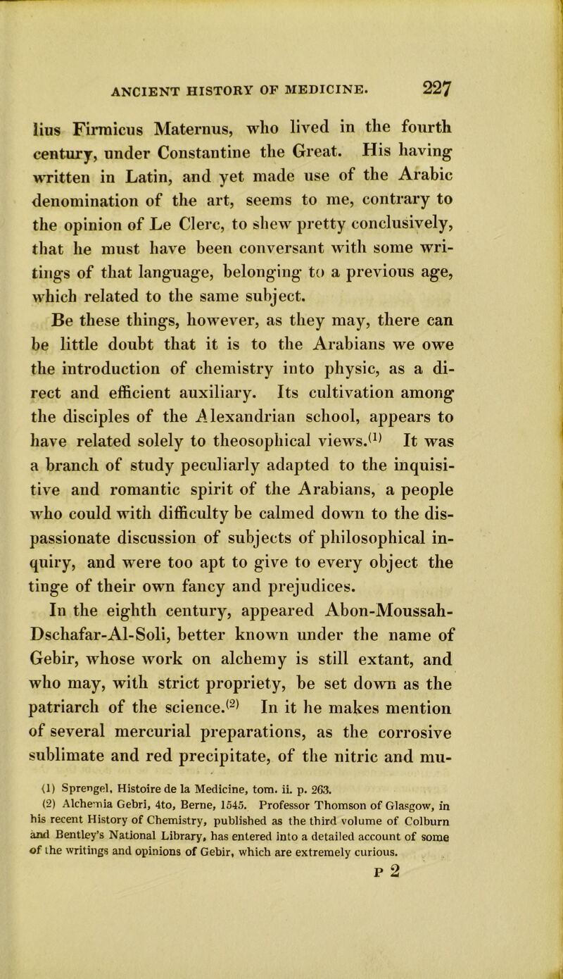 lius Firmicus Maternus, who lived in the fourth century, under Constantine the Great. His having written in Latin, and yet made use of the Arabic denomination of the art, seems to me, contrary to the opinion of Le Clerc, to shew pretty conclusively, that he must have been conversant with some wri- tings of that language, belonging to a previous age, which related to the same subject. Be these things, however, as they may, there can be little doubt that it is to the Arabians we owe the introduction of chemistry into physic, as a di- rect and efficient auxiliary. Its cultivation among the disciples of the Alexandrian school, appears to have related solely to theosophical views.(1) It was a branch of study peculiarly adapted to the inquisi- tive and romantic spirit of the Arabians, a people who could with difficulty be calmed down to the dis- passionate discussion of subjects of philosophical in- quiry, and were too apt to give to every object the tinge of their own fancy and prejudices. In the eighth century, appeared Abon-Moussah- Dschafar-Al-Soli, better known under the name of Gebir, whose work on alchemy is still extant, and who may, with strict propriety, be set down as the patriarch of the science.(2) In it he makes mention of several mercurial preparations, as the corrosive sublimate and red precipitate, of the nitric and mu- ll) Sprengel, Histoirede la Medicine, tom. ii. p. 263. (2) Alche nia Gebri, 4to, Berne, 1545. Professor Thomson of Glasgow, in his recent History of Chemistry, published as the third volume of Colburn and Bentley’s National Library, has entered into a detailed account of some of the writings and opinions of Gebir, which are extremely curious. p 2