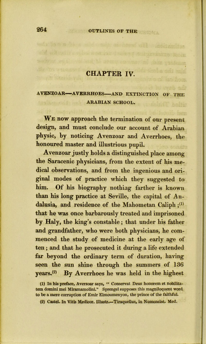 CHAPTER IV. AVENZOAR—-AVERRHOES AND EXTINCTION OF THE ARABIAN SCHOOL. We now approach the termination of our present design, and must conclude our account of Arabian physic, by noticing Avenzoar and Averrhoes, the honoured master and illustrious pupil. Avenzoar justly holds a distinguished place among the Saracenic physicians, from the extent of his me- dical observations, and from the ingenious and ori- ginal modes of practice which they suggested to him. Of his biography nothing farther is known than his long practice at Seville, the capital of An- dalusia, and residence of the Mahometan Caliph that he was once barbarously treated and imprisoned by Haly, the king’s constable; that under his father and grandfather, who were both physicians, he com- menced the study of medicine at the early age of ten; and that he prosecuted it during a life extended far beyond the ordinary term of duration, having seen the sun shine through the summers of 136 years.(2> By Averrhoes he was held in the highest (1) In his preface, Averzoar says, “ Conservat Deus honorem et nobilita- tem domini mei Miramamolini.'’ Sprengel supposes this magniloquent word, to be a mere corruption of Emir Elmoumenyon, the prince of the faithful. (2) Castel. In Vitis Medicor. IUustr.—Tiraquellus, in Nomenclat. Med.