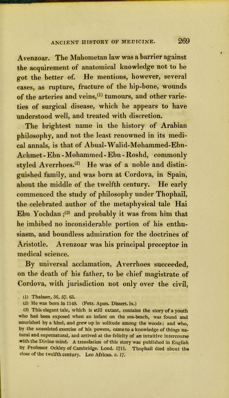 Avenzoar. The Mahometan law was a barrier against the acquirement of anatomical knowledge not to he got the better of. He mentions, however, several cases, as rupture, fracture of the hip-bone, wounds of the arteries and veins,(1) tumours, and other varie- ties of surgical disease, which he appears to have understood well, and treated with discretion. The brightest name in the history of Arabian philosophy, and not the least renowned in its medi- cal annals, is that of Abual-Walid-Mohammed-Ebn- Achmet - Ebn - Mohammed - Ebn - Roshd, commonly styled Averrhoes.(2) He was of a noble and distin- guished family, and was born at Cordova, in Spain, about the middle of the twelfth century. He early commenced the study of philosophy under Thophail, the celebrated author of the metaphysical tale Hai Ebn Yochdan ;(3) and probably it was from him that he imbibed no inconsiderable portion of his enthu- siasm, and boundless admiration for the doctrines of Aristotle. Avenzoar was his principal preceptor in medical science. By universal acclamation, Averrlioes succeeded, on the death of his father, to be chief magistrate of Cordova, with jurisdiction not only over the civil, U) Thaisser, 56, 57. 65. (2) He was born in 1149. (Petr. Apon. Dissert, ix.) (3) This elegant tale, which is still extant, contains the story of a youth who had been exposed when an infant on the sea-beach, was found and nourished by a hind, and grew up in solitude among the woods; and who, by the unassisted exercise of his powers, came to a knowledge of things na- tural and supernatural, and arrived at the felicity of an intuitive intercourse with the Divine mind. A translation of this story was published in English by Professor Ockley of Cambridge. Lond. 1711. Thophail died about the close of the twelfth century. Leo African, c. 17.