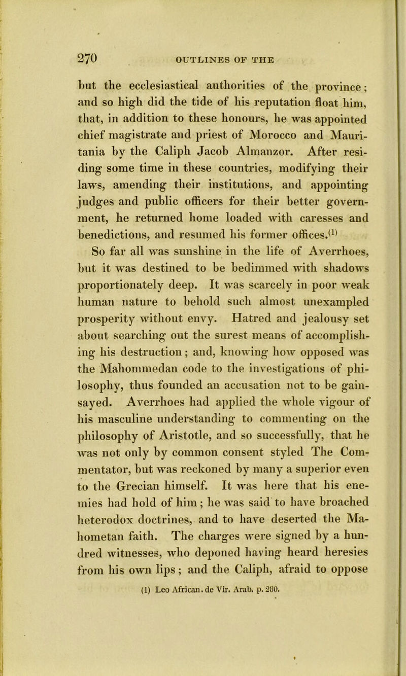 but the ecclesiastical authorities of the province; and so high did the tide of his reputation float him, that, in addition to these honours, he was appointed chief magistrate and priest of Morocco and Mauri- tania by the Caliph Jacob Almanzor. After resi- ding some time in these countries, modifying their laws, amending their institutions, and appointing judges and public officers for their better govern- ment, he returned home loaded with caresses and benedictions, and resumed his former oflfices.(1) So far all was sunshine in the life of Averrhoes, but it was destined to be bedimmed with shadows proportionately deep. It was scarcely in poor weak human nature to behold such almost unexampled prosperity without envy. Hatred and jealousy set about searching out the surest means of accomplish- ing his destruction; and, knowing how opposed was the Mahommedan code to the investigations of phi- losophy, thus founded an accusation not to be gain- sayed. Averrhoes had applied the whole vigour of his masculine understanding to commenting on the philosophy of Aristotle, and so successfully, that he was not only by common consent styled The Com- mentator, but was reckoned by many a superior even to the Grecian himself. It was here that his ene- mies had hold of him ; he was said to have broached heterodox doctrines, and to have deserted the Ma- hometan faith. The charges were signed by a hun- dred witnesses, who deponed having heard heresies from his own lips; and the Caliph, afraid to oppose (1) Leo African, de Vir. Arab. p. 280.