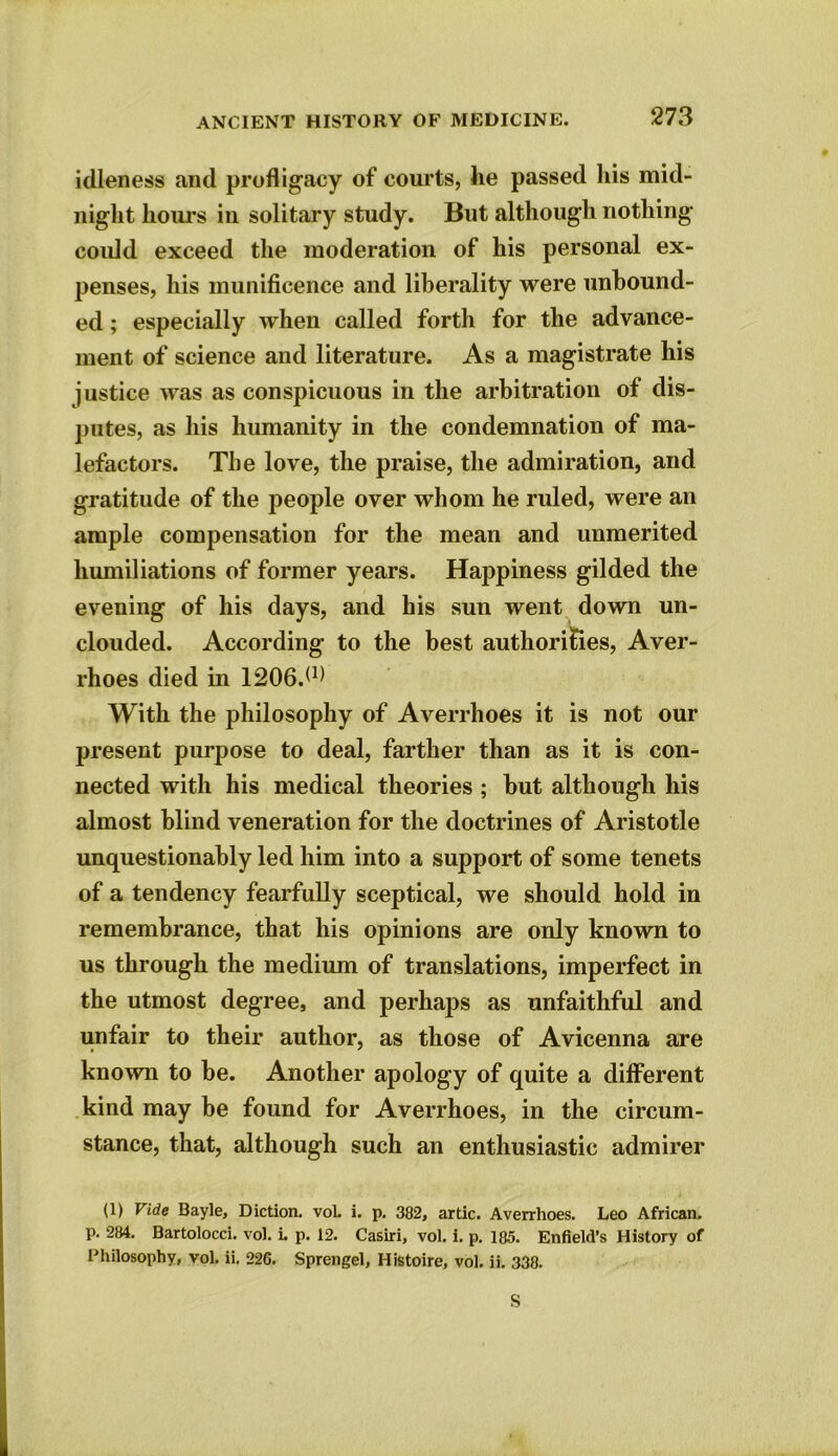 idleness and profligacy of courts, he passed his mid- night hours in solitary study. But although nothing could exceed the moderation of his personal ex- penses, his munificence and liberality were unbound- ed ; especially when called forth for the advance- ment of science and literature. As a magistrate his justice was as conspicuous in the arbitration of dis- putes, as his humanity in the condemnation of ma- lefactors. The love, the praise, the admiration, and gratitude of the people over whom he ruled, were an ample compensation for the mean and unmerited humiliations of former years. Happiness gilded the evening of his days, and his sun went down un- clouded. According to the best authorities, Aver- rhoes died in 1206.6) With the philosophy of Averrhoes it is not our present purpose to deal, farther than as it is con- nected with his medical theories ; hut although his almost blind veneration for the doctrines of Aristotle unquestionably led him into a support of some tenets of a tendency fearfully sceptical, we should hold in remembrance, that his opinions are only known to us through the medium of translations, imperfect in the utmost degree, and perhaps as unfaithful and unfair to their author, as those of Avicenna are known to he. Another apology of quite a different kind may be found for Averrhoes, in the circum- stance, that, although such an enthusiastic admirer (1) Vide Bayle, Diction. voL i. p. 382, artic. Averrhoes. Leo African, p. 284. Bartolocci. vol. L p. 12. Casiri, vol. i. p. 185. Enfield’s History of Philosophy, vol. ii. 226. Sprengel, Histoire, vol. ii. 338. S