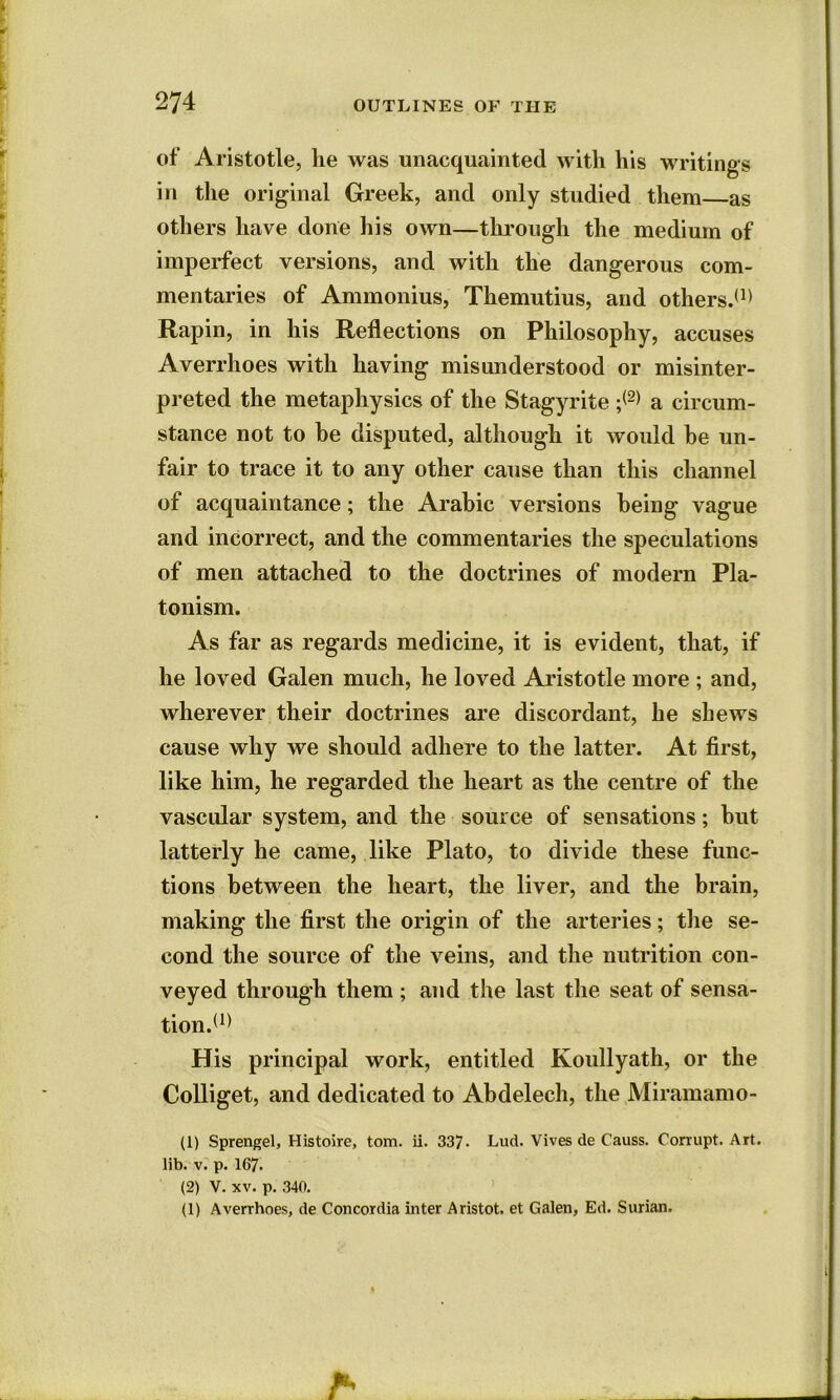 of Aristotle, he was unacquainted with his writings in the original Greek, and only studied them as others have done his own—through the medium of imperfect versions, and with the dangerous com- mentaries of Ammonius, Themutius, and others.(1) Rapin, in his Reflections on Philosophy, accuses Averrhoes with having misunderstood or misinter- preted the metaphysics of the Stagyrite ;<2> a circum- stance not to he disputed, although it would he un- fair to trace it to any other cause than this channel of acquaintance; the Arabic versions being vague and incorrect, and the commentaries the speculations of men attached to the doctrines of modern Pla- tonism. As far as regards medicine, it is evident, that, if he loved Galen much, he loved Aristotle more ; and, wherever their doctrines are discordant, he shews cause why we should adhere to the latter. At first, like him, he regarded the heart as the centre of the vascular system, and the source of sensations; but latterly he came, like Plato, to divide these func- tions between the heart, the liver, and the brain, making the first the origin of the arteries; the se- cond the source of the veins, and the nutrition con- veyed through them ; and the last the seat of sensa- tion.* 1} His principal work, entitled Koullyath, or the Colliget, and dedicated to Abdelech, the Miramamo- (1) Sprengel, Histoire, tom. ii. 337- Lud. Vives de Causs. Corrupt. Art. lib. v. p. 167. (2) V. xv. p. 340. (1) Averrhoes, de Concordia inter Aristot. et Galen, Ed. Surian.