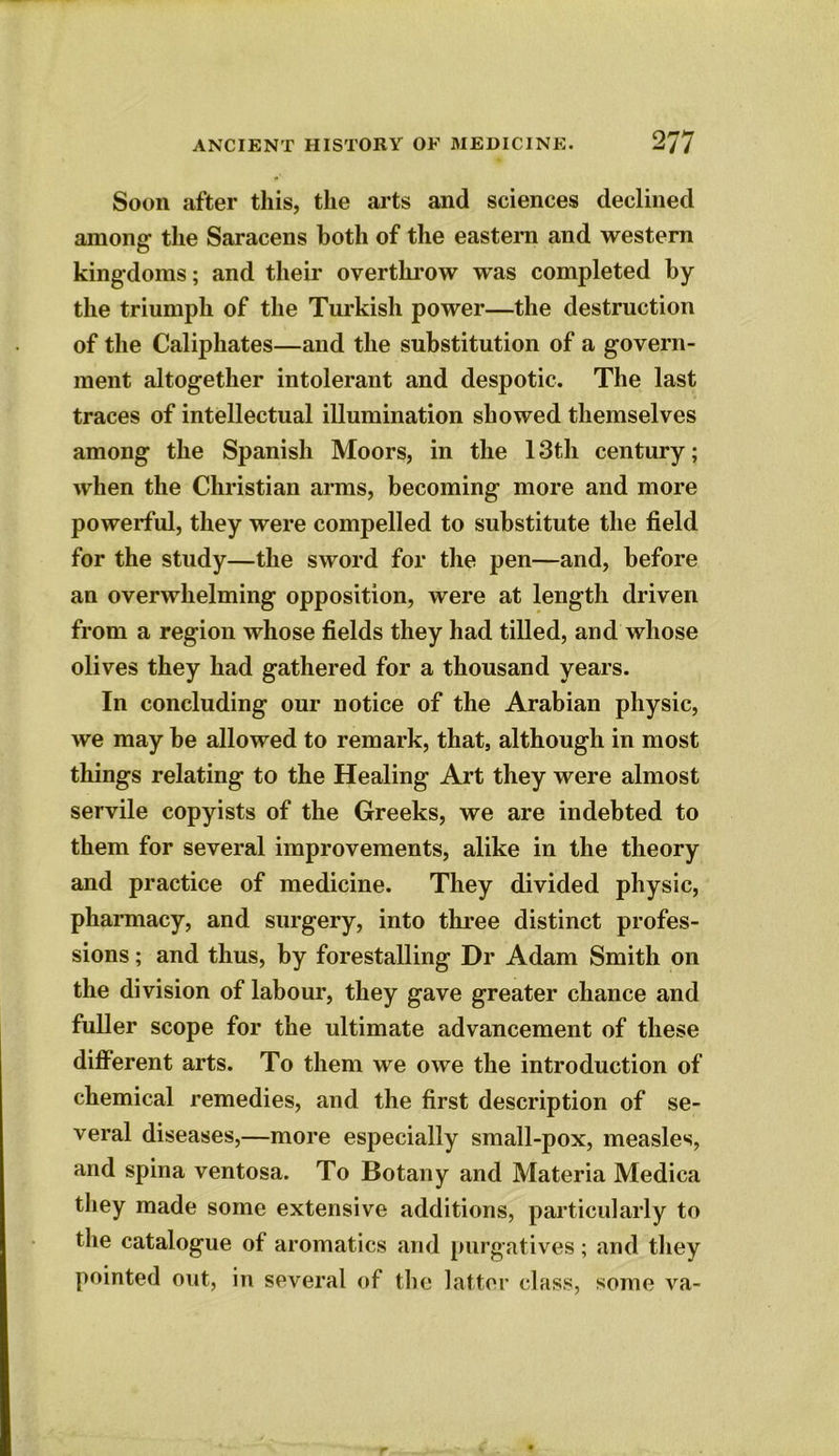 Soon after this, the arts and sciences declined among the Saracens both of the eastern and western kingdoms; and their overthrow was completed by the triumph of the Turkish power—the destruction of the Caliphates—and the substitution of a govern- ment altogether intolerant and despotic. The last traces of intellectual illumination showed themselves among the Spanish Moors, in the 13th century; when the Christian arms, becoming more and more powerful, they were compelled to substitute the field for the study—the sword for the pen—and, before an overwhelming opposition, were at length driven from a region whose fields they had tilled, and whose olives they had gathered for a thousand years. In concluding our notice of the Arabian physic, we may be allowed to remark, that, although in most things relating to the Healing Art they were almost servile copyists of the Greeks, we are indebted to them for several improvements, alike in the theory and practice of medicine. They divided physic, pharmacy, and surgery, into three distinct profes- sions ; and thus, by forestalling Dr Adam Smith on the division of labour, they gave greater chance and fuller scope for the ultimate advancement of these different arts. To them we owe the introduction of chemical remedies, and the first description of se- veral diseases,—more especially small-pox, measles, and spina ventosa. To Botany and Materia Medica they made some extensive additions, particularly to the catalogue of aromatics and purgatives; and they pointed out, in several of the latter class, some va-