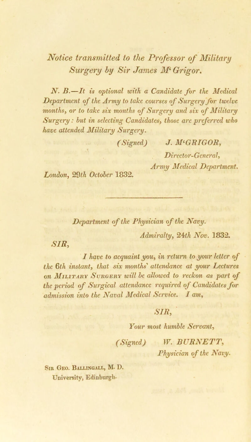 Notice transmitted to the Professor of Military Surgery by Sir James M‘ Grigor. N. B.—It is optional with a Candidate for the Medical Department of the Army to take courses of Surgery for twelve months, or to take six months of Surgery and six of Military Surgery: hut in selecting Candidates, those are preferred who have attended Military Surgery. (Signed) J. M‘GRIGOR, \ ' ■ Director-General, Army Medical Department. London, 29th October 1832. Department of the Physician of the Navy. Admiralty, 24th Nov. 1832. SIR, I have to acquaint you, in return to your letter of the 6th instant, that six months' attendance at your Lectures on Military Surgery will be allowed to reckon as part of the period of Surgical attendance required of Candidates for admission into the Naval Medical Service. I am, SIR, Your most humble Servant, (Signed) W. BURNETT, Physician of the Navy. Sib Geo. Ballingall, M. D. University, Edinburgh-