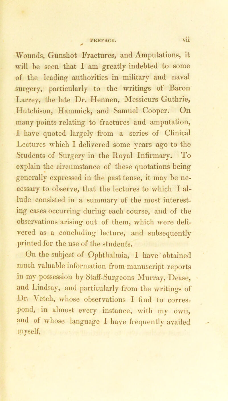 Wounds, Gunshot Fractures, and Amputations, it will be seen that I am greatly indebted to some of the leading authorities in military and naval surgery, particularly to the writings of Baron Larrey, the late Dr. Hennen, Messieurs Guthrie, Hutchison, Hammick, and Samuel Cooper. On many points relating to fractures and amputation, I have quoted largely from a series of Clinical Lectures which I delivered some years ago to the Students of Surgery in the Royal Infirmary. To explain the circumstance of these quotations being generally expressed in the past tense, it may be ne- cessary to observe, that the lectures to which I al- lude consisted in a summary of the most interest- ing cases occurring during each course, and of the observations arising out of them, which were deli- vered as a concluding lecture, and subsequently printed for the use of the students. On the subject of Ophthalmia, I have obtained much valuable information from manuscript reports in my possession by Staft-Surgeons Murray, Dease, and Lindsay, and particularly from the writings of Dr. Vetch, whose observations I find to corres- pond, in almost every instance, with my own, and of whose language 1 have frequently availed myself.