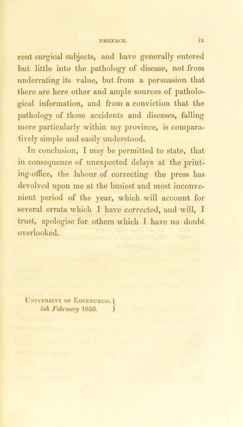 rent surgical subjects, and have generally entered but little into the pathology of disease, not from underrating its value, but from a persuasion that there are here other and ample sources of patholo- gical information, and from a conviction that the pathology of those accidents and diseases, falling more particularly within my province, is compara- tively simple and easily understood. In conclusion, I may be permitted to state, that in consequence of unexpected delays at the print- ing-office, the labour of correcting the press has devolved upon me at the busiest and most inconve- nient period of the year, which will account for several errata which I have corrected, and will, I trust, apologise for others which I have no doubt overlooked. University of Edinburgh,^ 5th February 1833. J
