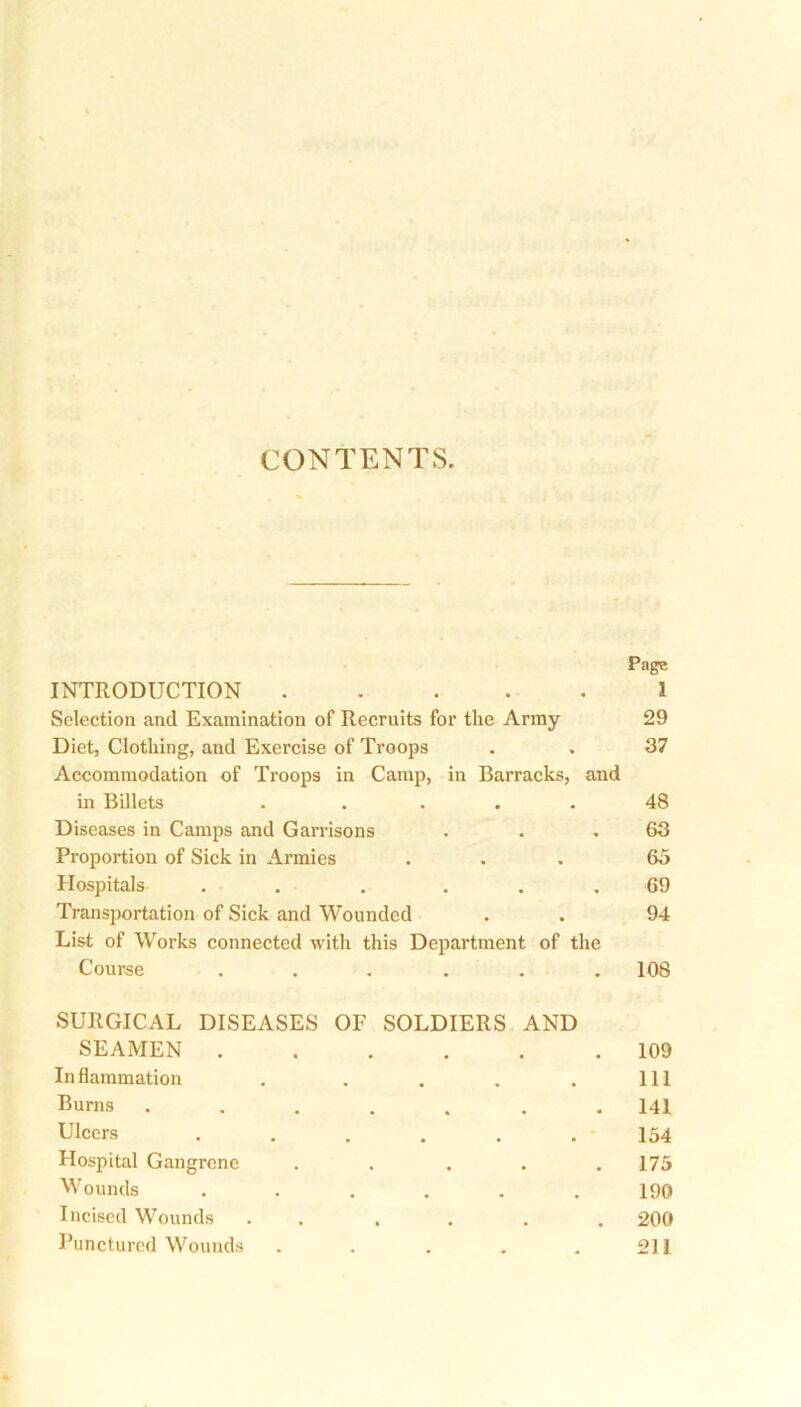 .. * CONTENTS. Page INTRODUCTION 1 Selection and Examination of Recruits for the Army 29 Diet, Clothing, and Exercise of Troops . . 37 Accommodation of Troops in Camp, in Barracks, and in Billets . .... 48 Diseases in Camps and Garrisons . . .63 Proportion of Sick in Armies ... 65 Hospitals . . . ... 69 Transportation of Sick and Wounded . . 94 List of Works connected with this Department of the Course ...... 108 SURGICAL DISEASES OF SOLDIERS AND SEAMEN Inflammation . . . . . Burns ...... Ulcers ...... Hospital Gangrene .... Wounds ...... Incised Wounds . ... Punctured Wounds . . . . . 109 111 141 154 175 190 200 211