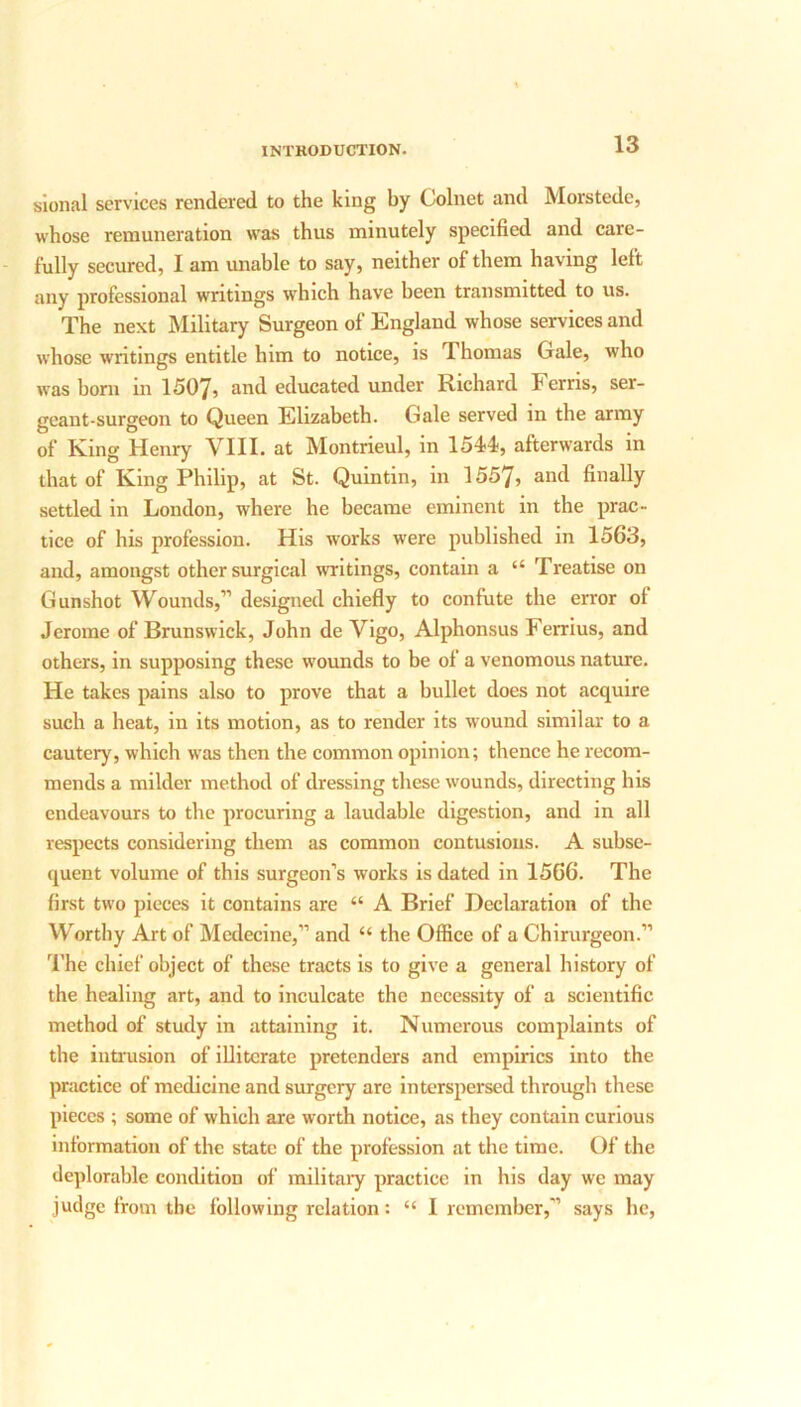sional services rendered to the king by Colnet and Morstede, whose remuneration was thus minutely specified and care- fully secured, I am unable to say, neither of them having left any professional writings which have been transmitted to us. The next Military Surgeon of England whose services and whose writings entitle him to notice, is 1 homas Gale, who was born m 1507, and educated under Richard h erns, ser- geant-surgeon to Queen Elizabeth. Gale served in the army of King Henry VIII. at Montrieul, in 1544, afterwards in that of King Philip, at St. Quintin, in 1557, and finally settled in London, where he became eminent in the prac- tice of his profession. His works were published in 1563, and, amongst other surgical writings, contain a “ Treatise 011 Gunshot Wounds,” designed chiefly to confute the error of Jerome of Brunswick, John de Vigo, Alphonsus Ferrius, and others, in supposing these wounds to be of a venomous nature. He takes pains also to prove that a bullet does not acquire such a heat, in its motion, as to render its wound similar to a cautery, which was then the common opinion; thence he recom- mends a milder method of dressing these wounds, directing his endeavours to the procuring a laudable digestion, and in all respects considering them as common contusions. A subse- quent volume of this surgeon’s works is dated in 1566. The first two pieces it contains are “ A Brief Declaration of the Worthy Art of Medecine,” and “ the Office of a Chirurgeon.” The chief object of these tracts is to give a general history of the healing art, and to inculcate the necessity of a scientific method of study in attaining it. Numerous complaints of the intrusion of illiterate pretenders and empirics into the practice of medicine and surgery are interspersed through these pieces ; some of which are worth notice, as they contain curious information of the state of the profession at the time. Of the deplorable condition of military practice in his day we may judge from the following relation: “ I remember,” says he,