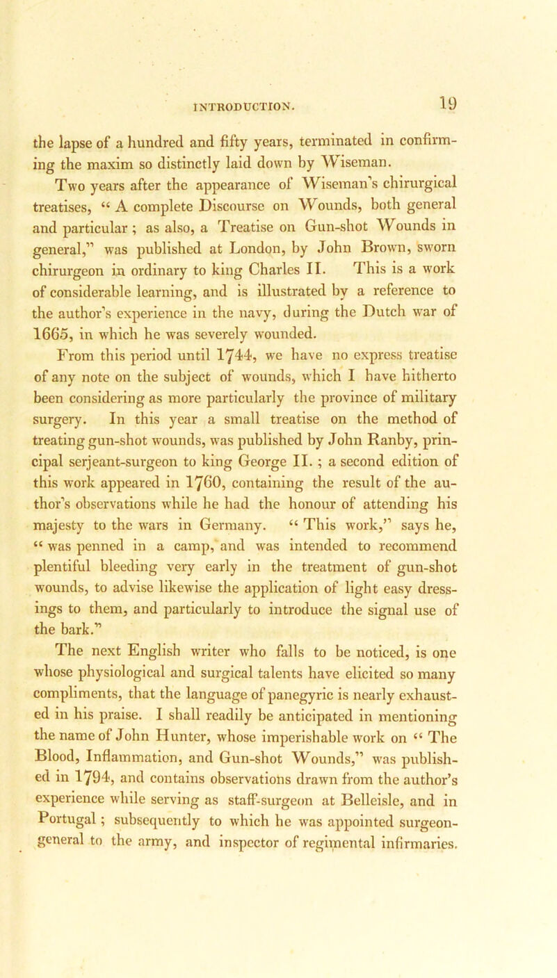 the lapse of a hundred and fifty years, terminated in confirm- ing the maxim so distinctly laid down by Wiseman. Two years after the appearance of Wiseman’s chirurgical treatises, “ A complete Discourse on W ounds, both general and particular ; as also, a Treatise on Gun-shot Wounds in general,” was published at London, by John Brown, sworn chirurgeon in ordinary to king Charles II. This is a work of considerable learning, and is illustrated by a reference to the author’s experience in the navy, during the Dutch war of 1665, in which he was severely wounded. From this period until 1744, we have no express treatise of any note on the subject of wounds, which I have hitherto been considering as more particularly the province of military surgery. In this year a small treatise on the method of treating gun-shot wounds, was published by John Ranby, prin- cipal serjeant-surgeon to king George II. ; a second edition of this work appeared in 1760, containing the result of the au- thor’s observations while he had the honour of attending his majesty to the wars in Germany. “ This work,” says he, “ was penned in a camp, and was intended to recommend plentiful bleeding very early in the treatment of gun-shot wounds, to advise likewise the application of light easy dress- ings to them, and particularly to introduce the signal use of the bark.” The next English writer who falls to be noticed, is one whose physiological and surgical talents have elicited so many compliments, that the language of panegyric is nearly exhaust- ed in his praise. I shall readily be anticipated in mentioning the name of John Hunter, whose imperishable work on “ The Blood, Inflammation, and Gun-shot Wounds,” was publish- ed in 1794, and contains observations drawn from the author’s experience while serving as staff-surgeon at Belleisle, and in Portugal; subsequently to which he was appointed surgeon- general to the army, and inspector of regimental infirmaries.