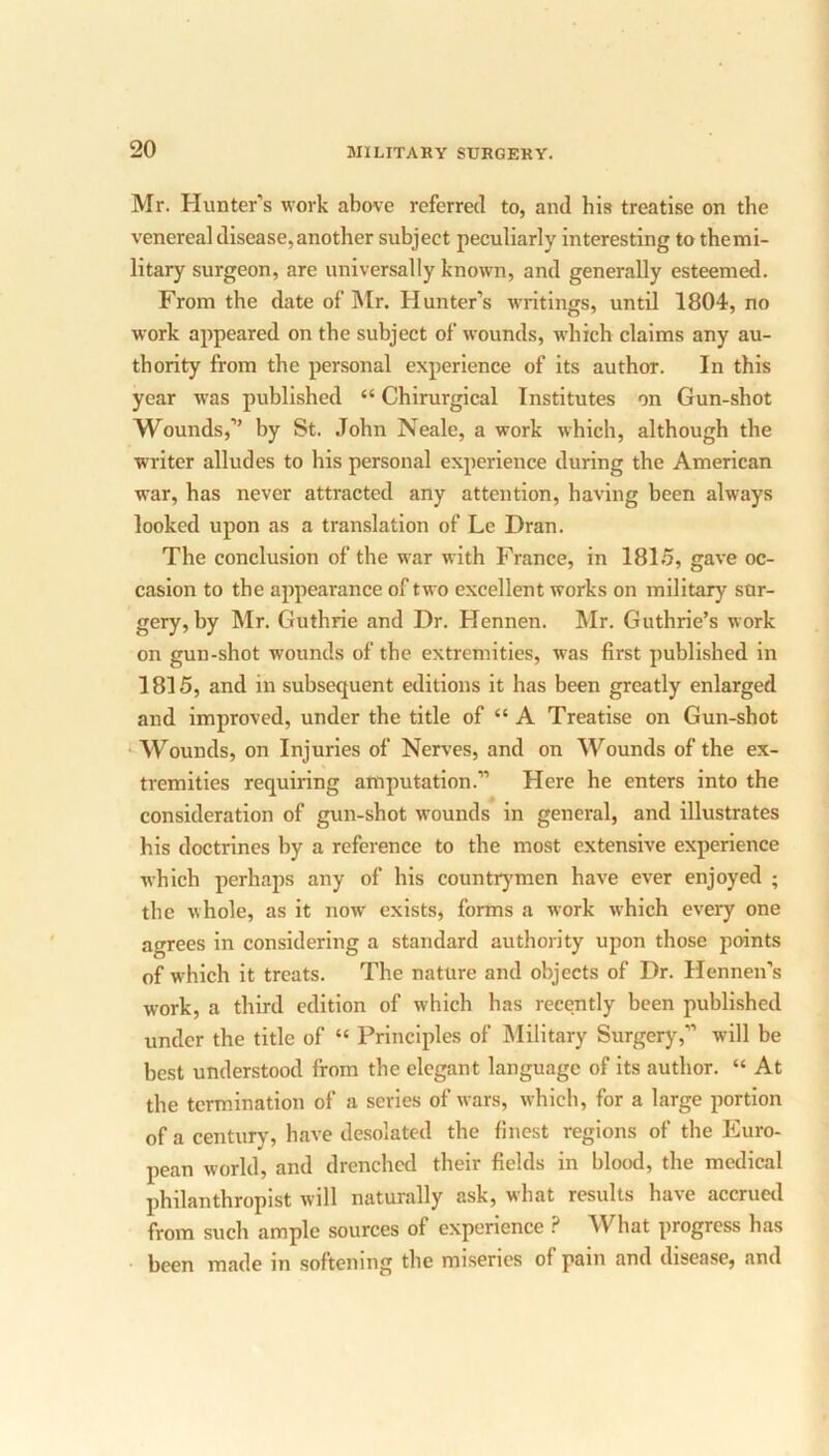Mr. Hunter's work above referred to, and his treatise on the venereal disease,another subject peculiarly interesting to themi- litary surgeon, are universally known, and generally esteemed. From the date of Mr. Hunter’s writings, until 1804, no work appeared on the subject of wounds, which claims any au- thority from the personal experience of its author. In this year was published “ Chirurgical Institutes on Gun-shot Wounds,” by St. John Neale, a work which, although the writer alludes to his personal experience during the American war, has never attracted any attention, having been always looked upon as a translation of Le Dran. The conclusion of the war with France, in 1815, gave oc- casion to the appearance of two excellent works on military sur- gery, by Mr. Guthrie and Dr. Hennen. Mr. Guthrie’s work on gun-shot wounds of the extremities, was first published in 1815, and in subsequent editions it has been greatly enlarged and improved, under the title of “ A Treatise on Gun-shot Wounds, on Injuries of Nerves, and on Wounds of the ex- tremities requiring amputation.” Here he enters into the consideration of gun-shot wounds in general, and illustrates his doctrines by a reference to the most extensive experience which perhaps any of his countrymen have ever enjoyed ; the whole, as it now exists, forms a work wThich every one agrees in considering a standard authority upon those points of which it treats. The nature and objects of Dr. Hennen’s work, a third edition of which has recently been published under the title of “ Principles of Military Surgery,” will be best understood from the elegant language of its author. “ At the termination of a series of wars, which, for a large portion of a century, have desolated the finest regions of the Euro- pean world, and drenched their fields in blood, the medical philanthropist will naturally ask, what results have accrued from such ample sources of experience ? What progress has been made in softening the miseries of pain and disease, and