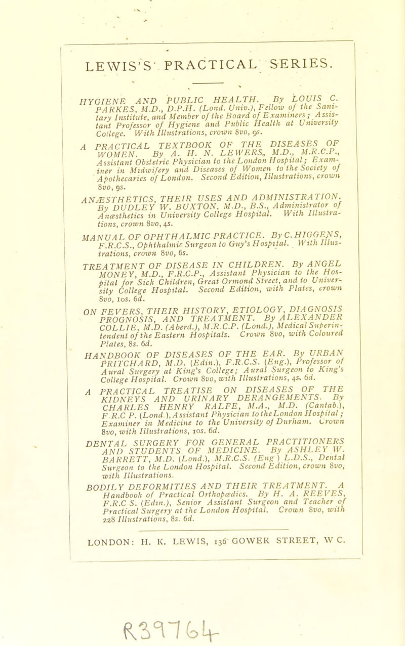 HYGIENE AND PUBLIC HEALTH. By LOUIS C. PARKES, M.D., D.P.H. (Land. Univ.), Fellow of the Sani- tary Institute, and Member of the Board of Examiners ; Assis- tant Professor of Hygiene and Public Health at University College. With Illustrations, crown Svo, gs. A PRACTICAL TEXTBOOK OF THE DISEASES OF WOMEN. By A. H. N. LEWERS, M.D., M.R.C.P., Assistant Obstetric Physician to the London Hospital; Exam- iner in Midwifery and Diseases of Women to the Society of Apothecaries of London. Second Edition, Illustrations, crown Svo, gs. ANESTHETICS, THEIR USES AND ADMINISTRATION. By DUDLEY W. BUXTON. M.D., B.S., Administrator of Anesthetics in University College Hospital. With Illustra- tions, crown Svo, 4s. MANUAL OF OPHTHALMIC PRACTICE. By C.HIGGE^'S. F.R.C.S., Ophthalmic Surgeon to Guy's Hospital. With Illus- trations, crown Svo, 6s. TREATMENT OF DISEASE IN CHILDREN. By ANGEL MONEY M.D., F.R.C.P., Assistant Physician to the Hos- pital for Sick Children, Great Ormond Street, and to Univer- sity College Hospital. Second Edition, with Plates, crown Svo, los. 6d. ON FEVERS, THEIR HISTORY, ETIOLOGY, DIAGNOSIS PROGNOSIS, AND TREATMENT. By ALEXANDER COLLIE, M.D. (Aberd.), M.R.C.P. (Loud.). Medical Superin- tendent of the Eastern Hospitals. Crown Svo, with Coloured Plates, 8s. 6d. HANDBOOK OF DISEASES OF THE EAR. By URBAN PRITCHARD, M.D. {Edin.), F.R.C.S. (Eng.), Professor of Aural Surgery at King's College; Aural Surgeon to Kings College Hospital. Crown Svo, with Illustrations, 4s, 6d. A PRACTICAL TREATISE ON DISEASES OF THE KIDNEYS AND URINARY DERANGEMENTS. By CHARLES HENRY RALFE, M.A., M.D. (Cantab.), F R.C P. (Land ), Assistant Physician totheLondon Hospital ; Examiner in Medicine to the University of Durham. Crown Svo, with Illustrations, los. 6d. DENTAL SURGERY FOR GENERAL PRACTITIONERS AND STUDENTS OF MEDICINE. By ASHLEY W. BARRETT, M.D. (Land.), M.R.C.S. (Eng) L.D.S.. Dental Surgeon to the London Hospital. Second Edition, crown Svo, with Illustrations. BODILY DEFORMITIES AND THEIR TREATMENT. A Handbook of Practical Orthopedics. By H. A. REEVES, F.R.CS. (Edm.), Senior Assistant Surgeon and Teacher of Practical Surgery at tlie London Hospital. Crown Svo, with 7.2S Illustrations, Ss. 6d. LONDON: H. K. LEWIS, 136 GOWER STREET, \V C.