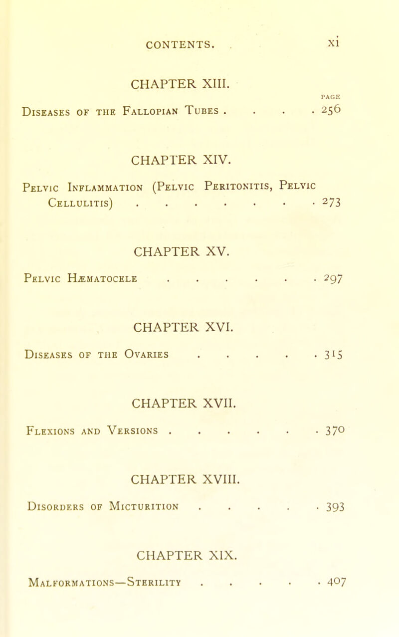 CHAPTER XIII. PAGE Diseases of the Fallopian Tubes .... 256 CHAPTER XIV. Pelvic Inflammation (Pelvic Peritonitis, Pelvic Cellulitis) 273 CHAPTER XV. Pelvic Hjematocele ...... 297 CHAPTER XVI. Diseases of the Ovaries . . . . • S'S CHAPTER XVII. Flexions and Versions -370 CHAPTER XVIII. Disorders of Micturition 393 CHAPTER XIX. Malformations—Sterility 40?