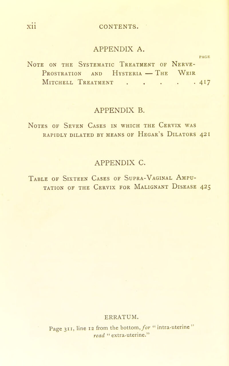 APPENDIX A. PAGE Note on the Systematic Treatment of Nerve- Prostration AND Hysteria — The Weir Mitchell Treatment . . . . .417 APPENDIX B. Notes of Seven Cases in which the Cervix was RAPIDLY DILATED BY MEANS OF HeGAR's DiLATORS 42 I APPENDIX C. Table of Sixteen Cases of Supra-Vaginal Ampu- tation OF the Cervix for Malignant Disease 425 ERRATUM. Page 311, line 12 from the bottom,/or  intra-uterine' read  extra-uterine.