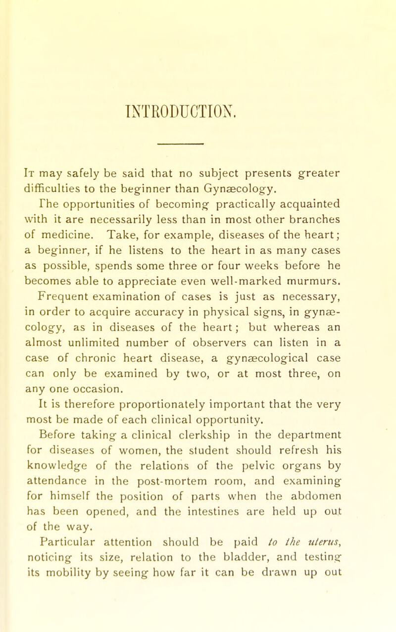 INTRODUCTION. It may safely be said that no subject presents greater difficulties to the beginner than Gynaecology. The opportunities of becoming practically acquainted with it are necessarily less than in most other branches of medicine. Take, for example, diseases of the heart; a beginner, if he listens to the heart in as many cases as possible, spends some three or four weeks before he becomes able to appreciate even well-marked murmurs. Frequent examination of cases is just as necessary, in order to acquire accuracy in physical signs, in gyna3- cology, as in diseases of the heart; but whereas an almost unlimited number of observers can listen in a case of chronic heart disease, a gynaecological case can only be examined by two, or at most three, on any one occasion. It is therefore proportionately important that the very most be made of each clinical opportunity. Before taking a clinical clerkship in the department for diseases of women, the student should refresh his knowledge of the relations of the pelvic organs by attendance in the post-mortem room, and examining for himself the position of parts when the abdomen has been opened, and the intestines are held up out of the way. Particular attention should be paid to ihe uterus, noticing its size, relation to the bladder, and testing its mobility by seeing how far it can be drawn up out