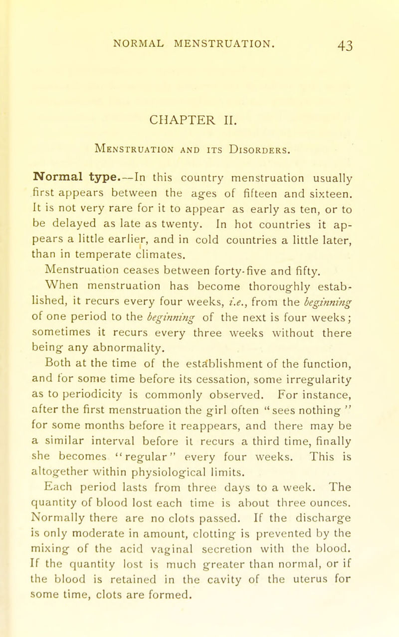 CHAPTER II. Menstruation and its Disorders. Normal type.—In this country menstruation usually- first appears between the ages of fifteen and sixteen. It is not very rare for it to appear as early as ten, or to be delayed as late as twenty. In hot countries it ap- pears a little earlier, and in cold countries a little later, than in temperate climates. Menstruation ceases between forty-five and fifty. When menstruation has become thoroughly estab- lished, it recurs every four weeks, i.e., from the beginning of one period to the beginning of the next is four weeks; sometimes it recurs every three weeks without there being any abnormality. Both at the time of the establishment of the function, and tor some time before its cessation, some irregularity as to periodicity is commonly observed. For instance, after the first menstruation the girl often sees nothing  for some months before it reappears, and there may be a similar interval before it recurs a third time, finally she becomes regular every four weeks. This is altogether within physiological limits. Each period lasts from three days to a week. The quantity of blood lost each time is about three ounces. Normally there are no clots passed. If the discharge is only moderate in amount, clotting is prevented by the mixing of the acid vaginal secretion with the blood. If the quantity lost is much greater than normal, or if the blood is retained in the cavity of the uterus for some time, clots are formed.