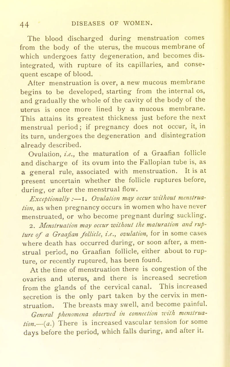 The blood discharged during- menstruation comes from the body of the uterus, the mucous membrane of which undergoes fatty degeneration, and becomes dis- integrated, with rupture of its capillaries, and conse- quent escape of blood. After menstruation is over, a new mucous membrane begins to be developed, starting from the internal os, and gradually the whole of the cavity of the body of the uterus is once more lined by a mucous membrane. This attains its greatest thickness just before the next menstrual period; if pregnancy does not occur, it, in its turn, undergoes the degeneration and disintegration already described. Ovulation, i.e., the maturation of a Graafian follicle and discharge of its ovum into the Fallopian tube is, as a general rule, associated with menstruation. It is at present uncertain whether the follicle ruptures before, during, or after the menstrual flow. Exceptio?ially :—I. Ovulalmi may occur without me?istrua- iion, as when pregnancy occurs in women who have never menstruated, or who become pregnant during suckling. 2. Memirualio7i may occur without the maturation and rup- ture of a Graafian follicle, i.e., ovulatioft, for in some cases where death has occurred during, or soon after, a men- strual period, no Graafian follicle, either about to rup- ture, or recently ruptured, has been found. At the time of menstruation there is congestion of the ovaries and uterus, and there is increased secretion from the glands of the cervical canal. This increased secretion is the only part taken by the cervix in men- struation. The breasts may swell, and become painful. General phe?iomena observed in connection with mensirua- iion.—ia.) There is increased vascular tension for some days before the period, which falls during, and after it.