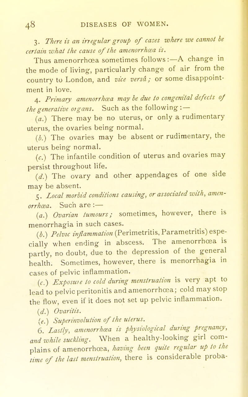 3. There is an irregular group of cases where we cannot be certain what the cause of the amenorrhcea is. Thus amenorrhcea sometimes follows:—A change in the mode of living-, particularly change of air from the country to London, and vice versa; or some disappoint- ment in love. 4. Primary amenorrhcea may be due to congenital defects of the generative organs. Such as the following: — {a.) There may be no uterus, or only a rudimentary uterus, the ovaries being normal. {b.) The ovaries may be absent or rudimentary, the uterus being normal. (c.) The infantile condition of uterus and ovaries may persist throughout life. {d.) The ovary and other appendages of one side may be absent. 5. Local morbid conditions causing, or associated with, amen- orrhcea. Such are:— (a.) Ovarian tumours; sometimes, however, there is menorrhagia in such cases, {b.) Pelvic z>7/?awzOTa/zo7z (Perimetritis, Parametritis) espe- cially when ending in abscess. The amenorrhcea is partly, no doubt, due to the depression of the general health. Sometimes, however, there is menorrhagia in cases of pelvic inflammation. {c.) Exposuie to cold during menstruation is very apt to lead to pelvic peritonitis and amenorrhcea; cold may stop the flow, even if it does not set up pelvic inflammation. i^d.) Ovaritis. (if.) Superinvolution of the uter'us. 6. Lastly, amenorrhcea is physiological during pregnancy, and while suckling. When a healthy-looking girl com- plains of amenorrhcea, having been quite regular up to the time of the last menstr uation, there is considerable proba-