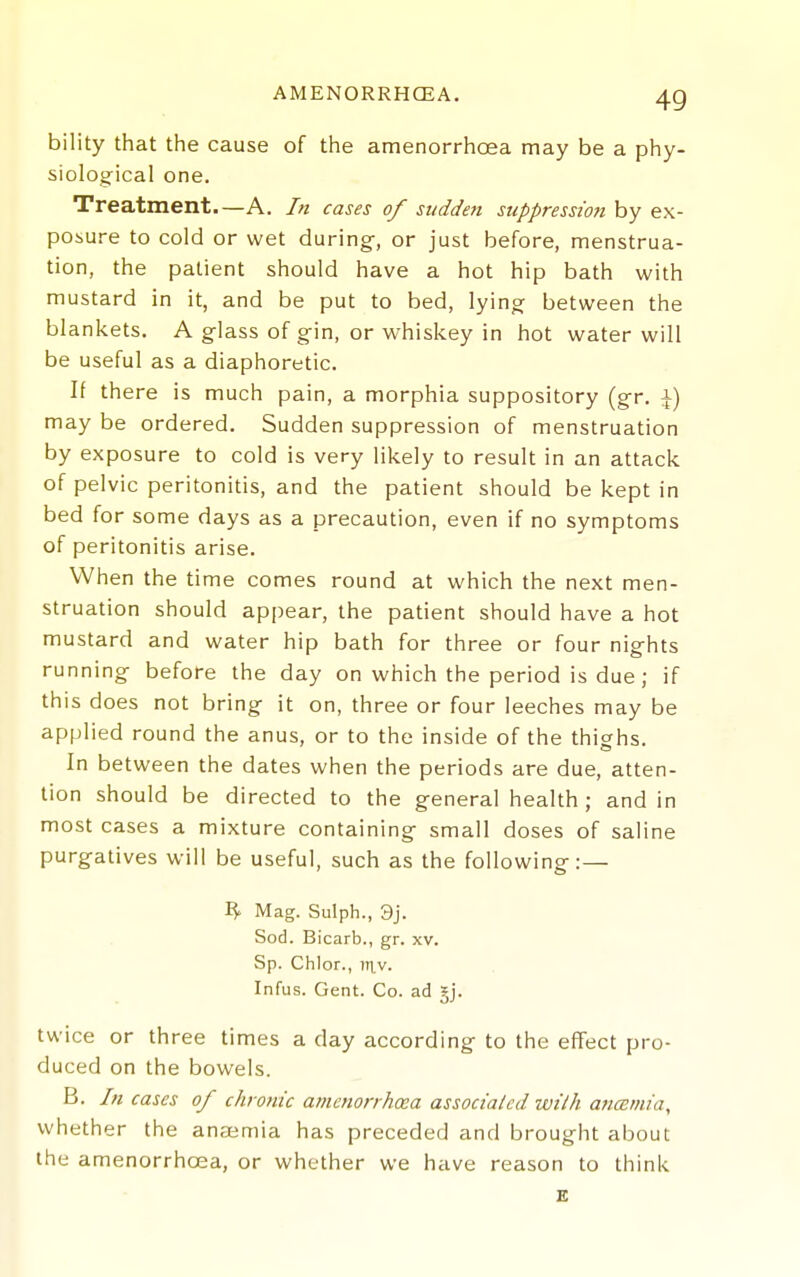 bility that the cause of the amenorrhoea may be a phy- siolog-ical one. Treatment.—A. In cases of sudden suppression by ex- posure to cold or wet during, or just before, menstrua- tion, the patient should have a hot hip bath with mustard in it, and be put to bed, lying between the blankets. A glass of gin, or whiskey in hot water will be useful as a diaphoretic. If there is much pain, a morphia suppository (gr. i) may be ordered. Sudden suppression of menstruation by exposure to cold is very likely to result in an attack of pelvic peritonitis, and the patient should be kept in bed for some days as a precaution, even if no symptoms of peritonitis arise. When the time comes round at which the next men- struation should appear, the patient should have a hot mustard and water hip bath for three or four nights running before the day on which the period is due; if this does not bring it on, three or four leeches may be applied round the anus, or to the inside of the thighs. In between the dates when the periods are due, atten- tion should be directed to the general health ; and in most cases a mixture containing small doses of saline purgatives will be useful, such as the following:— Mag. Sulph., 3j. Sod. Bicarb., gr. xv. Sp. Chlor., iTi,v. Infus. Gent. Co. ad gj. twice or three times a day according to the effect pro- duced on the bowels. B. In cases of chronic amenorrhoea associated with ancBrnia, whether the anaemia has preceded and brought about the amenorrhoea, or whether we have reason to think