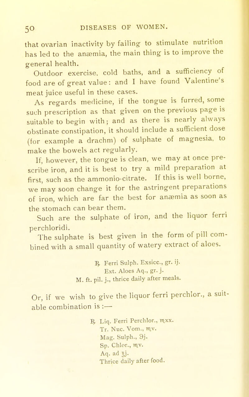 that ovarian inactivity by failing- to stimulate nutrition has led to the ansemia, the main thing is to improve the general health. Outdoor exercise, cold baths, and a sufficiency of food are of great value : and I have found Valentine's meat juice useful in these cases. As regards medicine, if the tongue is furred, some such prescription as that given on the previous page is suitable to begin with; and as there is nearly always obstinate constipation, it should include a sufficient dose (for example a drachm) of sulphate of magnesia, to make the bowels act regularly. If, however, the tongue is clean, we may at once pre- scribe iron, and it is best to try a mild preparation at first, such as the ammonio-citrate. If this is well borne, we may soon change it for the astringent preparations of iron, which are far the best for ansemia as soon as the stomach can bear them. Such are the sulphate of iron, and the liquor ferri perchloridi. The sulphate is best given in the form of pill com- bined with a small quantity of watery extract of aloes. Ferri Sulph. Exsicc, gr. ij. Ext. Aloes Aq., gr. j. M. ft. pil. j., thrice daily after meals. Or, if we wish to give the liquor ferri perchlor,, a suit- able combination is :— i;. Liq. Ferri Perchlor., laxx. Tr. Nuc. Vom., vi\.v. Mag. Sulph., 9j. Sp. Chlor., mv. Aq. ad 5j. Thrice daily after food.