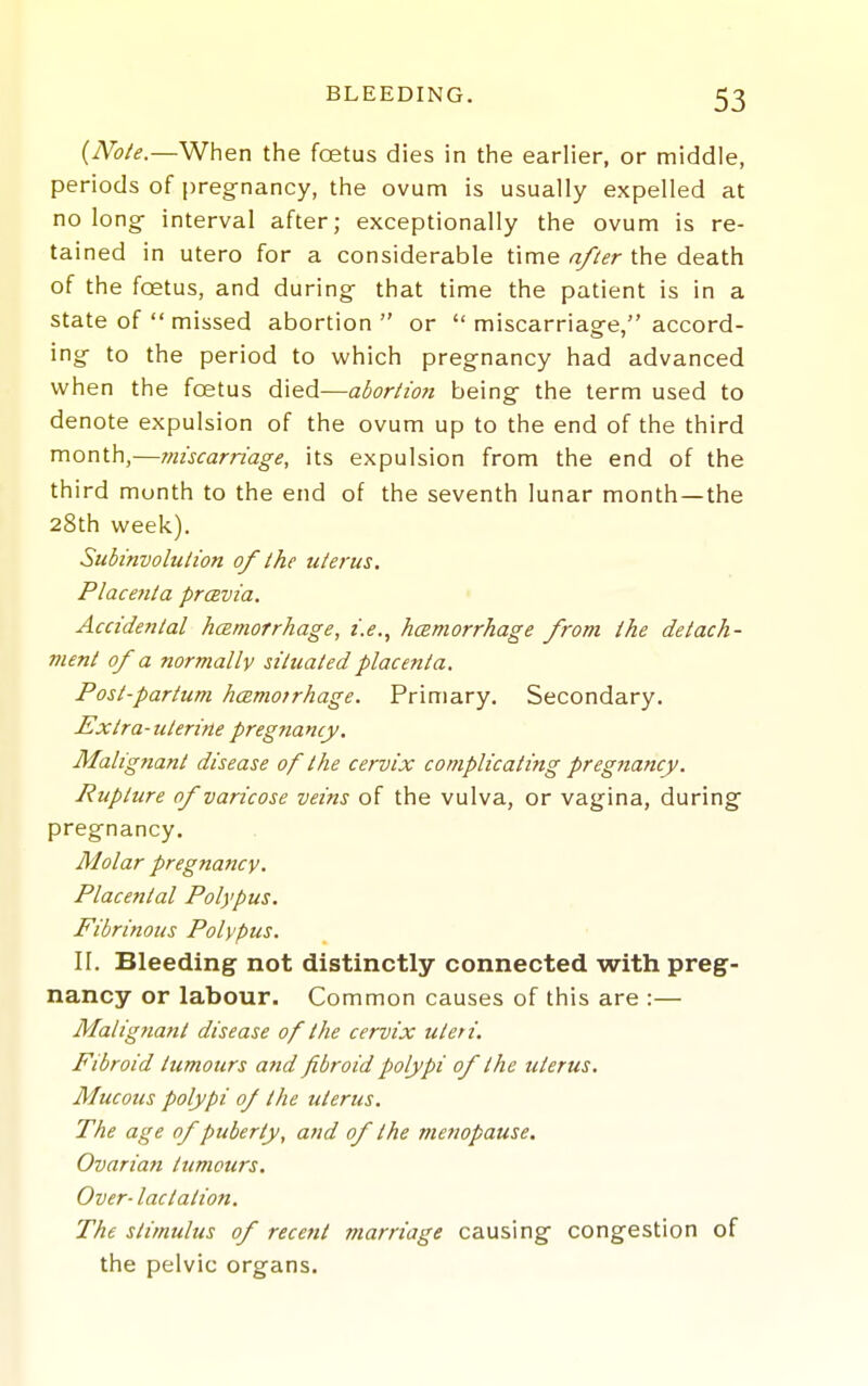 {Note.—When the foetus dies in the earlier, or middle, periods of pregnancy, the ovum is usually expelled at no long interval after; exceptionally the ovum is re- tained in utero for a considerable time after the death of the foetus, and during that time the patient is in a state of  missed abortion  or  miscarriage, accord- ing to the period to which pregnancy had advanced when the foetus died—abortion being the term used to denote expulsion of the ovum up to the end of the third month,—miscarriage, its expulsion from the end of the third month to the end of the seventh lunar month—the 28th week). Subinvolution of the uterus. Placettta prcevia. Accidental hcemorrhage, i.e., hcsmorrhage from the detach- ment of a normally situated placenta. Post-partum hcBmotrhage. Primary. Secondary. Extra - uterine pregna my. Malignant disease of the cervix complicating pregjiancy. Rupture of varicose veins of the vulva, or vagina, during pregnancy. Molar pregnancy. Placental Polypus. Fibrinous Polypus. II. Bleeding not distinctly connected with preg- nancy or labour. Common causes of this are :— Malignant disease of the cervix uteri. Fibroid tumours and fibroid polypi of the uterus. Mucous polypi 0/ the uterus. The age of puberty, and of the menopause. Ovarian tumours. Over-lactation. The stimulus of recent marriage causing congestion of the pelvic organs.