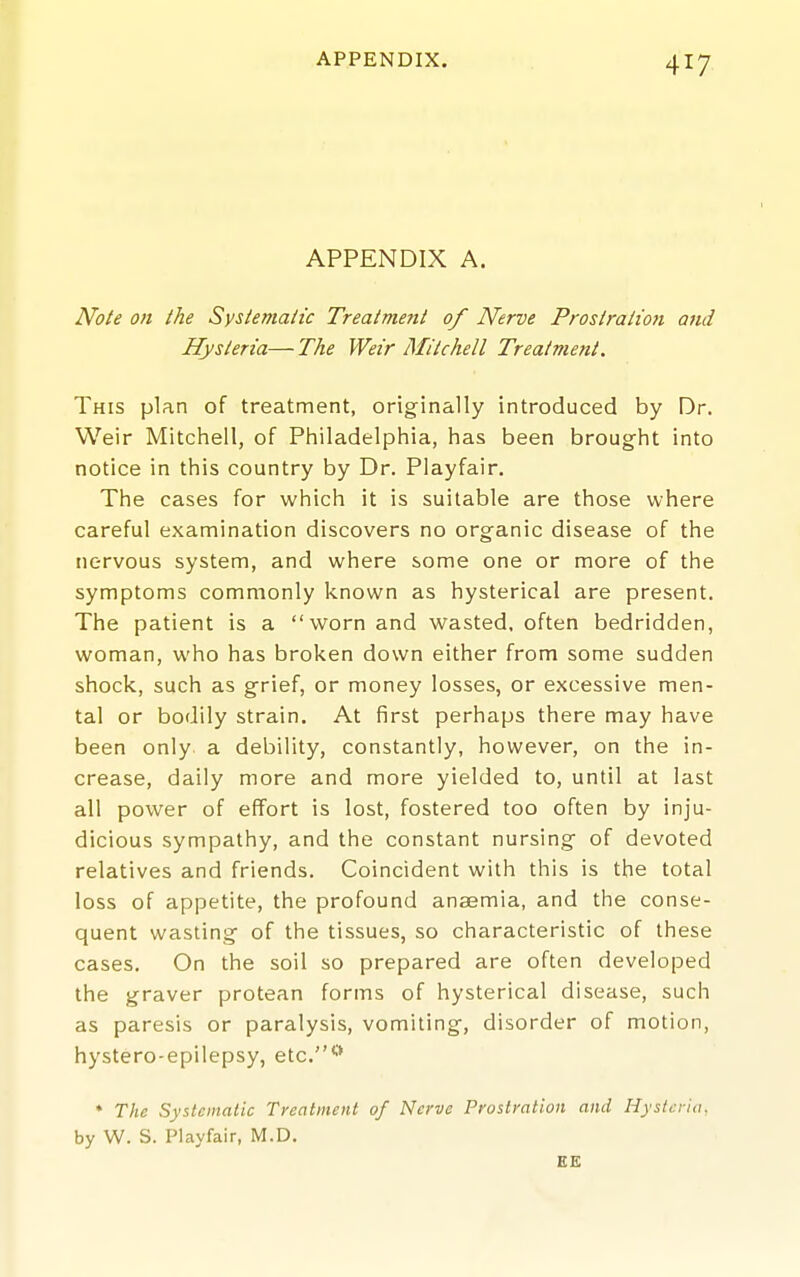 APPENDIX A. Note on the Systematic Treatment of Nerve Prostration and Hysteria—The Weir Mitchell Treatment. This plan of treatment, originally introduced by Dr. Weir Mitchell, of Philadelphia, has been brought into notice in this country by Dr. Playfair, The cases for which it is suitable are those where careful examination discovers no organic disease of the nervous system, and where some one or more of the symptoms commonly known as hysterical are present. The patient is a worn and wasted, often bedridden, woman, who has broken down either from some sudden shock, such as grief, or money losses, or excessive men- tal or bodily strain. At first perhaps there may have been only a debility, constantly, however, on the in- crease, daily more and more yielded to, until at last all power of effort is lost, fostered too often by inju- dicious sympathy, and the constant nursing of devoted relatives and friends. Coincident with this is the total loss of appetite, the profound anaemia, and the conse- quent wasting of the tissues, so characteristic of these cases. On the soil so prepared are often developed the graver protean forms of hysterical disease, such as paresis or paralysis, vomiting, disorder of motion, hystero-epilepsy, etc.'-* * The Systematic Treatment of Nerve Prostration and Hysteria, by W. S. Playfair, M.D. EB