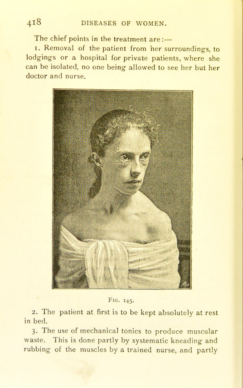 The chief points in the treatment are:— I. Removal of the patient from her surrounding's, to lodgings or a hospital for private patients, where she can be isolated, no one being allowed to see her but her doctor and nurse. Fig. 145. 2. The patient at first is to be kept absolutely at rest in bed. 3. The use of mechanical tonics to produce muscular waste. This is done partly by systematic kneading and rubbing of the muscles by a trained nurse, and partly