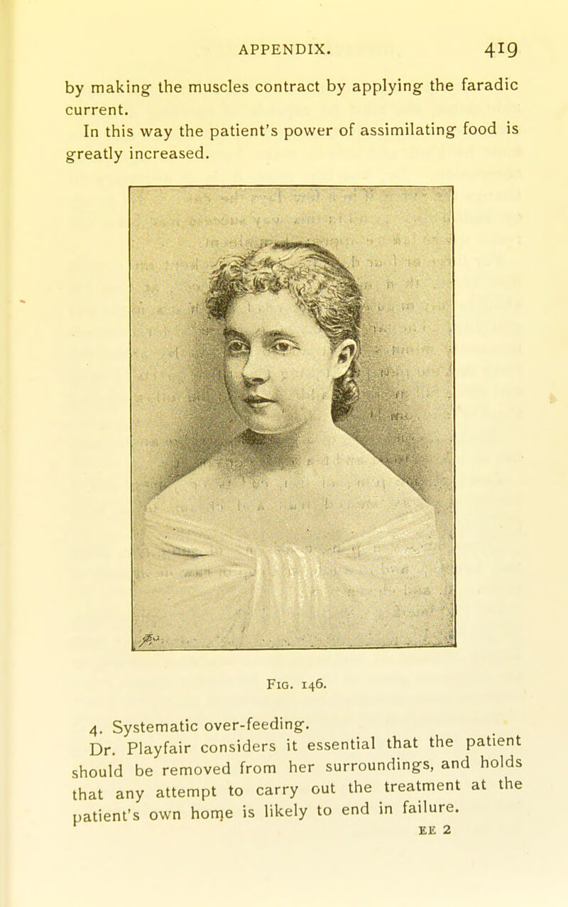 by making the muscles contract by applying- tlie faradic current. In this way the patient's power of assimilating food is greatly increased. Fig. 146. 4. Systematic over-feeding. Dr. Playfair considers it essential that the patient should be removed from her surroundings, and holds that any attempt to carry out the treatment at the patient's own home is likely to end in failure. EE 2