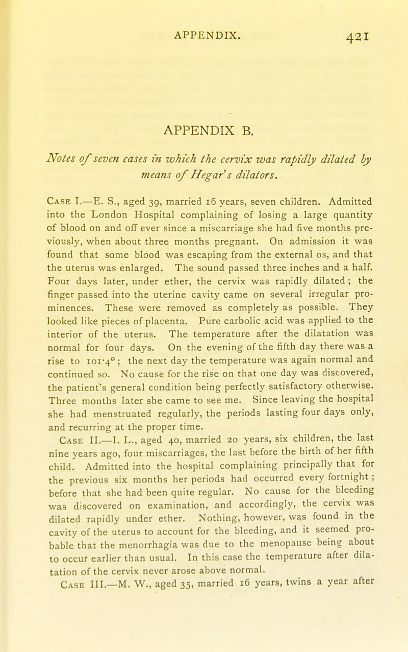 APPENDIX B. Notes of seven cases in which the cervix ivas rapidly dilated ly means 0/ Hega/s dilators. Case I.—E. S., aged 39, married 16 years, seven children. Admitted into the London Hospital complaining of losing a large quantity of blood on and off ever since a miscarriage she had five months pre- viously, when about three months pregnant. On admission it was found that some blood was escaping from the external os, and that the uterus was enlarged. The sound passed three inches and a half. Four days later, under ether, the cervix was rapidly dilated ; the finger passed into the uterine cavity came on several irregular pro- minences. These were removed as completely as possible. They looked like pieces of placenta. Pure carbolic acid was applied to the interior of the uterus. The temperature after the dilatation was normal for four days. On the evening of the fifth day there was a rise to ioi*4° ; the next day the temperature was again normal and continued so. No cause for the rise on that one day was discovered, the patient's general condition being perfectly satisfactory otherwise. Three months later she came to see me. Since leaving the hospital she had menstruated regularly, the periods lasting four days only, and recurring at the proper time. Case II.—I. L., aged 40, married 20 years, six children, the last nine years ago, four miscarriages, the last before the birth of her fifth child. Admitted into the hospital complaining principally that for the previous six months her periods had occurred every fortnight ; before that she had been quite regular. No cause for the bleeding was discovered on examination, and accordingly, the cervix was dilated rapidly under ether. Nothing, however, was found in the cavity of the uterus to account for the bleeding, and it seemed pro- bable that the menorrhagia was due to the menopause being about to occur earlier than usual. In this case the temperature after dila- tation of the cervix never arose above normal. Case III.—M. W., aged 35, married i5 years, twins a year after