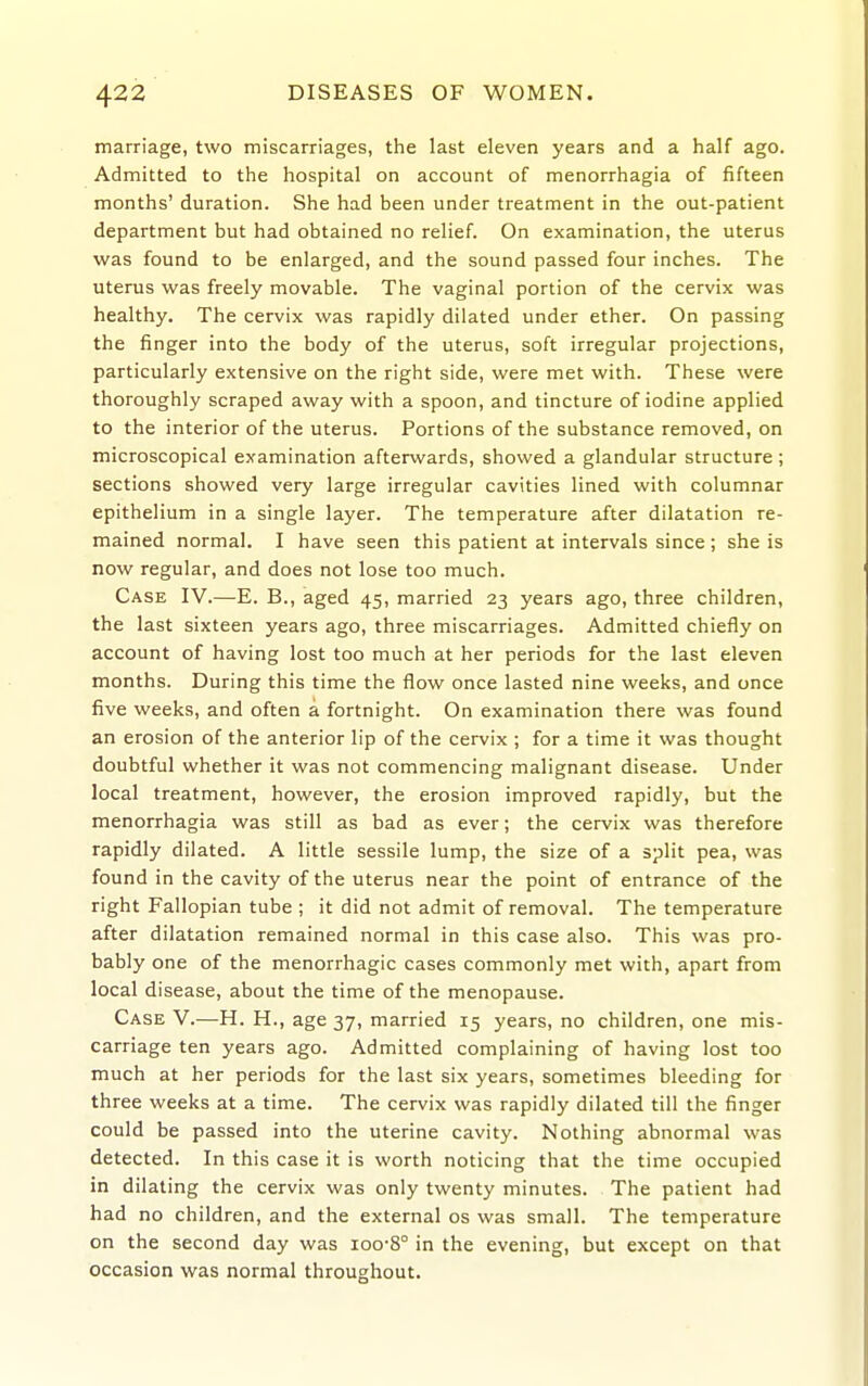 marriage, two miscarriages, the last eleven years and a half ago. Admitted to the hospital on account of menorrhagia of fifteen months' duration. She had been under treatment in the out-patient department but had obtained no relief. On examination, the uterus was found to be enlarged, and the sound passed four inches. The uterus was freely movable. The vaginal portion of the cervix was healthy. The cervix was rapidly dilated under ether. On passing the finger into the body of the uterus, soft irregular projections, particularly extensive on the right side, were met with. These were thoroughly scraped away with a spoon, and tincture of iodine applied to the interior of the uterus. Portions of the substance removed, on microscopical examination afterwards, showed a glandular structure; sections showed very large irregular cavities lined with columnar epithelium in a single layer. The temperature after dilatation re- mained normal. I have seen this patient at intervals since ; she is now regular, and does not lose too much. Case IV.—E. B., aged 45, married 23 years ago, three children, the last sixteen years ago, three miscarriages. Admitted chiefly on account of having lost too much at her periods for the last eleven months. During this time the flow once lasted nine weeks, and once five weeks, and often a fortnight. On examination there was found an erosion of the anterior lip of the cervix ; for a time it was thought doubtful whether it was not commencing malignant disease. Under local treatment, however, the erosion improved rapidly, but the menorrhagia was still as bad as ever; the cervix was therefore rapidly dilated. A little sessile lump, the size of a split pea, was found in the cavity of the uterus near the point of entrance of the right Fallopian tube ; it did not admit of removal. The temperature after dilatation remained normal in this case also. This was pro- bably one of the menorrhagic cases commonly met with, apart from local disease, about the time of the menopause. Case V.—H. H., age 37, married 15 years, no children, one mis- carriage ten years ago. Admitted complaining of having lost too much at her periods for the last six years, sometimes bleeding for three weeks at a time. The cervix was rapidly dilated till the finger could be passed into the uterine cavity. Nothing abnormal was detected. In this case it is worth noticing that the time occupied in dilating the cervix was only twenty minutes. The patient had had no children, and the external os was small. The temperature on the second day was ioo-8° in the evening, but except on that occasion was normal throughout.