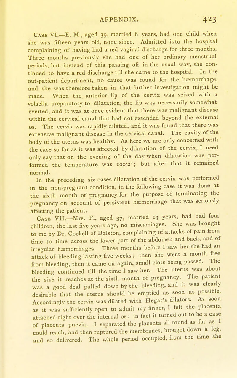 Case VI.—E. M., aged 39, married 8 years, had one child when she was fifteen years old, none since. Admitted into the hospital complaining of having had a red vaginal discharge for three months. Three months previously she had one of her ordinary menstrual periods, but instead of this passing oft in the usual way, she con- tinued to have a red discharge till she came to the hospital. In the out-patient department, no cause was found for the haemorrhage, and she was therefore taken in that further investigation might be made. When the anterior lip of the cervix was seized with a volsella preparatory to dilatation, the lip was necessarily somewhat everted, and it was at once evident that there was malignant disease within the cervical canal that had not extended beyond the external OS. The cervix was rapidly dilated, and it was found that there was extensive malignant disease in the cervical canal. The cavity of the body of the uterus was healthy. As here we are only concerned with the case so far as it was affected by dilatation of the cervix, I need only say that on the evening of the day when dilatation was per- formed the temperature was 100-2°; but after that it remained normal. In the preceding six cases dilatation of the cervix was performed in the non pregnant condition, in the following case it was done at the sixth month of pregnancy for the purpose of terminating the pregnancy on account of persistent haemorrhage that was seriously affecting the patient. Case VII.—Mrs. F., aged 37, married 13 years, had had four children, the last five years ago, no miscarriages. She was brought to me by Dr. Cockell of Dalston, complaining of attacks of pain from time to time across the lower part of the abdomen and back, and of irregular hemorrhages. Three months before I saw her she had an attack of bleeding lasting five weeks ; then she went a month free from bleeding, then it came on again, small clots being passed. The bleeding continued till the time I saw her. The uterus was about the size it reaches at the sixth month of pregnancy. The patient was a good deal pulled down by the bleeding, and it was clearly desirable that the uterus should be emptied as soon as possible. Accordingly the cervix was dilated with Hegar's dilators. As soon as it was sufficiently open to admit my finger, I felt the placenta attached right over the internal os; in fact it turned out to be a case of placenta previa. I separated the placenta all round as far as I could reach, and then ruptured the membranes, brought down a leg, and so delivered. The whole period occupied, from the time she