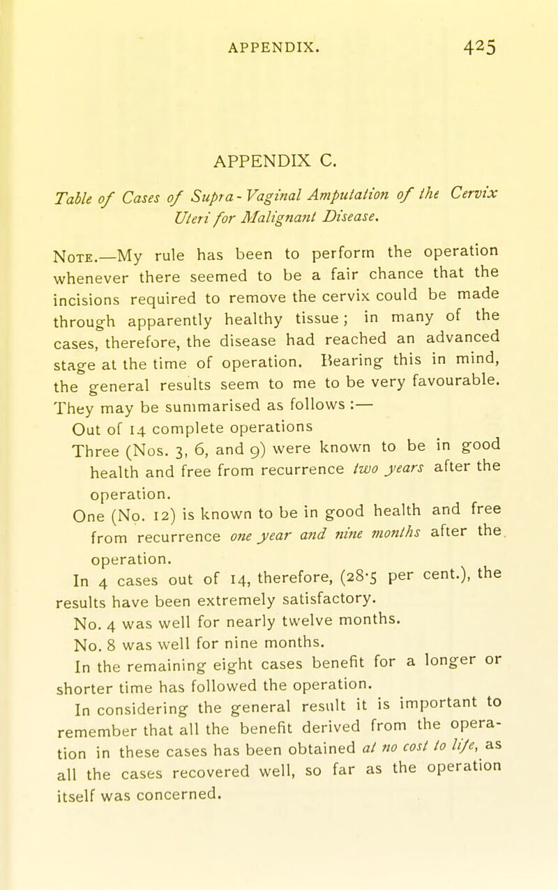 APPENDIX C. Table of Cases of Supra- Vaginal Amputation of the Cervix Uteri for Malignant Disease. Note.—My rule has been to perform the operation whenever there seemed to be a fair chance that the incisions required to remove the cervix could be made through apparently healthy tissue; in many of the cases, therefore, the disease had reached an advanced stage at the time of operation. Bearing this in mind, the general results seem to me to be very favourable. They may be summarised as follows :— Out of 14 complete operations Three (Nos. 3, 6, and 9) were known to be in good health and free from recurrence two years after the operation. One (No. 12) is known to be in good health and free from recurrence one year and nine months after the operation. In 4 cases out of 14, therefore, (28-5 per cent.), the results have been extremely satisfactory. No. 4 was well for nearly twelve months. No. 8 was well for nine months. In the remaining eight cases benefit for a longer or shorter time has followed the operation. In considering the general result it is important to remember that all the benefit derived from the opera- tion in these cases has been obtained at no cost to li/e, as all the cases recovered well, so far as the operation itself was concerned.