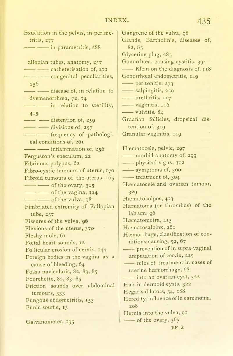 Exudation in the pelvis, in perime- tritis, 277 in parametritis, 288 allopian tubes, anatomy, 257 catheterisation of, 271 congenital peculiarities, 256 disease of, in relation to dysmenorrhcea, 72, 74 in relation to sterility, 415 distention of, 259 divisions of, 257 • frequency of pathologi- cal conditions of, 261 inflammation of, 256 Fergusson's speculum, 22 Fibrinous polypus, 62 Fibro-cystic tumours of uterus, 170 Fibroid tumours of the uterus, 165 of the ovary, 315 of the vagina, 124 of the vulva, gS Fimbriated extremity of Fallopian tube, 257 Fissures of the vulva, 96 Flexions of the uterus, 370 Fleshy mole, 61 Foetal heart sounds, 12 Follicular erosion of cervix, 144 Foreign bodies in the vagina as a cause of bleeding, 64 Fossa navicularis, 82, 83, 85 Fourchette, 82, 83, 85 Friction sounds over abdominal tumours, 333 Fungous endometritis, 153 Funic souffle, 13 Galvanometer, 195 Gangrene of the vulva, gS Glands, Bartholin's, diseases of, 82, 85 Glycerine plug, 285 Gonorrhoea, causing cystitis, 394 Klein on the diagnosis of, 118 Gonorrhoea! endometritis, 149 peritonitis, 273 salpingitis, 259 urethritis, 117 vaginitis, 116 vulvitis, 84 Graafian follicles, dropsical dis- tention of, 319 Granular vaginitis, 119 Hsematocele, pelvic, 297 morbid anatomy of, 299 physical signs, 302 —'■— symptoms of, 300 treatment of, 304 Hsematocele and ovarian tumour, 329 Hsematokolpos, 413 Hasmatoma (or thrombus) of the labium, g6 Hsematometra, 413 Hjematosalpinx, 261 Hsemorrhage, classification of con- ditions causing, 52, 67 prevention of in supra-vaginal amputation of cervix, 225 rules of treatment in cases of uterine hjemorrhage, 68 into an ovarian cyst, 322 Hair in dermoid cysts, 322 Hegar's dilators, 34, 188 Heredity, influence of in carcinoma, 208 Hernia into the vulva, gi of the ovary, 367 FF 2