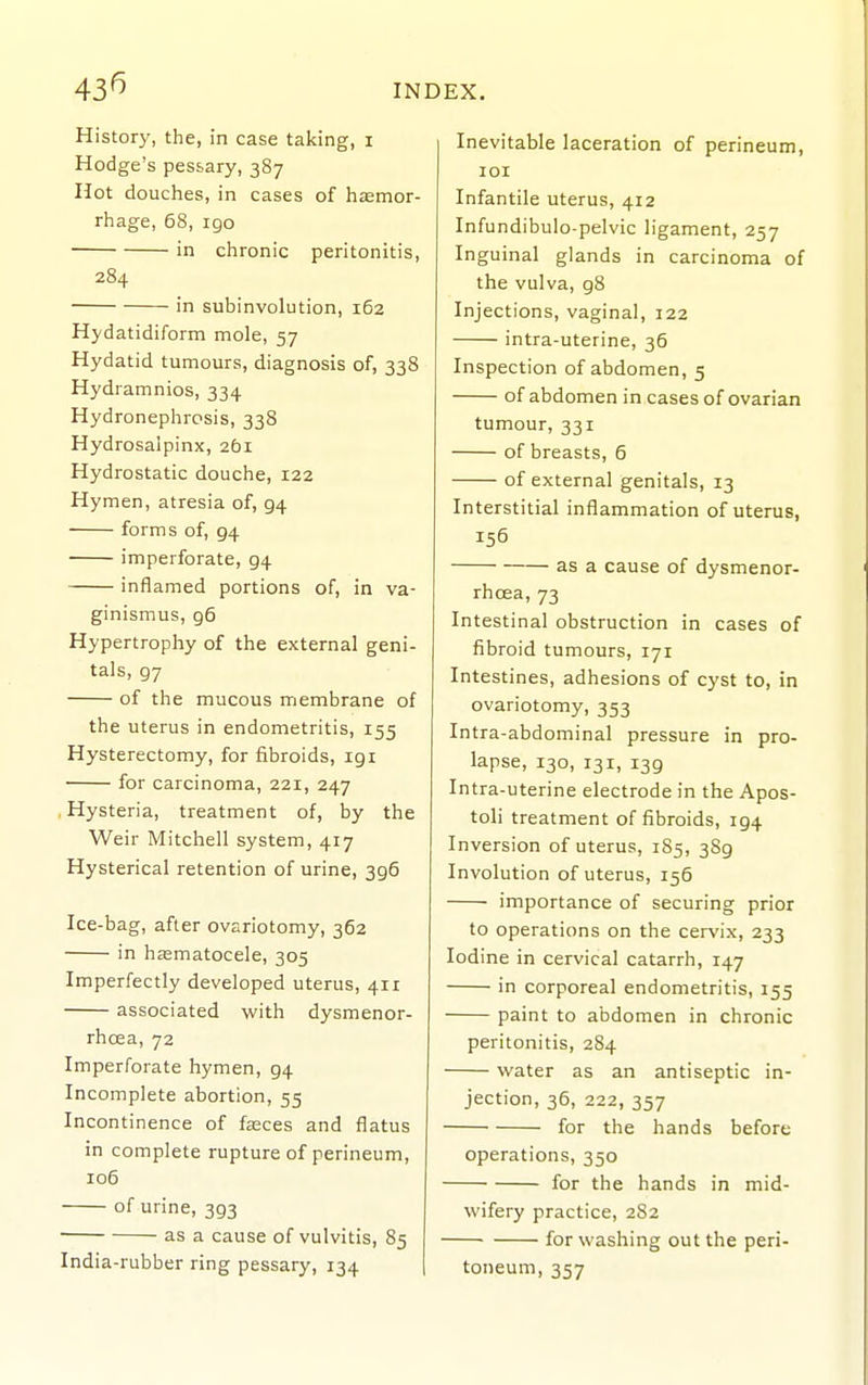 43^ History, the, in case taking, i Hodge's pessary, 387 Hot douches, in cases of hsemor- rhage, 68, igo in chronic peritonitis, 284 in subinvolution, 162 Hydatidiform mole, 57 Hydatid tumours, diagnosis of, 338 Hydramnios, 334 Hydronephrosis, 338 Hydrosalpinx, 261 Hydrostatic douche, 122 Hymen, atresia of, 94 forms of, 94 imperforate, 94 inflamed portions of, in va- ginismus, 96 Hypertrophy of the external geni- tals, 97 of the mucous membrane of the uterus in endometritis, 155 Hysterectomy, for fibroids, 191 for carcinoma, 221, 247 Hysteria, treatment of, by the Weir Mitchell system, 417 Hysterical retention of urine, 396 Ice-bag, after ovariotomy, 362 in hsematocele, 305 Imperfectly developed uterus, 411 associated with dysmenor- rhcea, 72 Imperforate hymen, 94 Incomplete abortion, 55 Incontinence of faaces and flatus in complete rupture of perineum, 106 of urine, 393 as a cause of vulvitis, 85 India-rubber ring pessary, 134 Inevitable laceration of perineum, 101 Infantile uterus, 412 Infundibulo-pelvic ligament, 257 Inguinal glands in carcinoma of the vulva, 98 Injections, vaginal, 122 intra-uterine, 36 Inspection of abdomen, 5 of abdomen in cases of ovarian tumour, 331 of breasts, 6 of external genitals, 13 Interstitial inflammation of uterus, 156 as a cause of dysmenor- rhcea, 73 Intestinal obstruction in cases of fibroid tumours, 171 Intestines, adhesions of cyst to, in ovariotomy, 353 Intra-abdominal pressure in pro- lapse, 130, 131, 139 Intra-uterine electrode in the Apos- toli treatment of fibroids, 194 Inversion of uterus, 185, 389 Involution of uterus, 156 importance of securing prior to operations on the cervix, 233 Iodine in cervical catarrh, 147 in corporeal endometritis, 155 paint to abdomen in chronic peritonitis, 284 water as an antiseptic in- jection, 36, 222, 357 for the hands before operations, 350 for the hands in mid- wifery practice, 2S2 for washing out the peri- toneum, 357