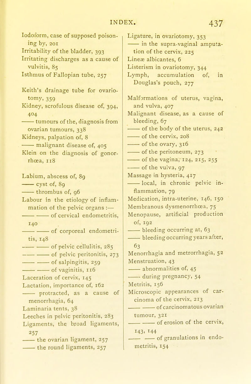 Iodoform, case of supposed poison- ing by, 201 Irritability of the bladder, 393 Irritating discharges as a cause of vulvitis, 85 Isthmus of Fallopian tube, 257 Keith's drainage tube for ovario- tomy, 359 Kidney, scrofulous disease of, 394, 404 tumours of the, diagnosis from ovarian tumours, 338 Kidneys, palpation of, 8 malignant disease of, 405 Klein on the diagnosis of gonor- rhoea, 118 Labium, abscess of, 8g cyst of, 8g thrombus of, g6 Labour in the etiology of inflam- mation of the pelvic organs :— of cervical endometritis, 140 of corporeal endometri- tis, 148 of pelvic cellulitis, 285 of pelvic peritonitis, 273 of salpingitis, 259 of vaginitis, 116 Laceration of cervix, 145 Lactation, importance of, 162 protracted, as a cause of menorrhagia, 64 Laminaria tents, 38 Leeches in pelvic peritonitis, 283 Ligaments, the broad ligaments, 257 the ovarian ligament, 257 the round ligaments, 257 Ligature, in ovariotomy, 353 in the supra-vaginal amputa- tion of the cervix, 225 Lines albicantes, 6 Listerism in ovariotomy, 344 Lymph, accumulation of, in Douglas's pouch, 277 Malformations of uterus, vagina, and vulva, 407 Malignant disease, as a cause of bleeding, 67 of the body of the uterus, 242 of the cervix, 208 of the ovary, 316 of the peritoneum, 273 of the vagina,' 124, 215, 255 of the vulva, 97 Massage in hysteria, 417 local, in chronic pelvic in- flammation, 79 Medication, intra-uterine, 146, 150 Membranous dysmenorrhoea, 75 Menopause, artificial production of, 192 bleeding occurring at, 63 bleeding occurring years after, 63 Menorrhagia and metrorrhagia, 52 Menstruation, 43 abnormalities of, 45 during pregnancy, 54 Metritis, 156 Microscopic appearances of car- cinoma of the cervix, 213 of carcinomatous ovarian tumour, 321 of erosion of the cervix, 143. H4 of granulations in endo- metritis, 154