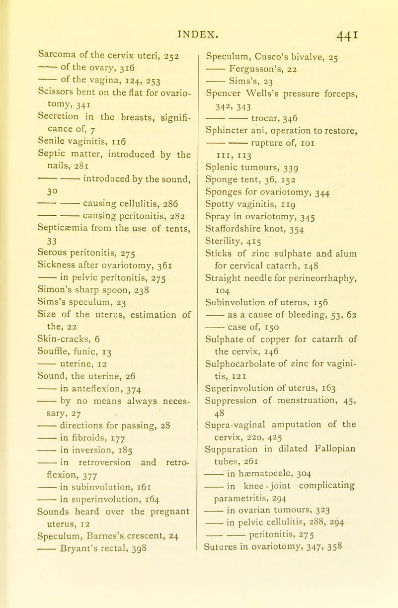 Sarcoma of the cervix uteri, 252 of the ovary, 316 of the vagina, 124, 253 Scissors bent on the flat for ovario- tomy, 341 Secretion in the breasts, signifi- cance of, 7 Senile vaginitis, 116 Septic matter, introduced by the nails, 281 introduced by the sound, 30 causing cellulitis, 286 causing peritonitis, 282 Septicaemia from the use of tents, 33 Serous peritonitis, 275 Sickness after ovariotomy, 361 in pelvic peritonitis, 275 Simon's sharp spoon, 238 Sims's speculum, 23 Size of the uterus, estimation of the, 22 Skin-cracks, 6 Souffle, funic, 13 uterine, 12 Sound, the uterine, 26 in anteflexion, 374 by no means always neces- sary, 27 directions for passing, 28 in fibroids, 177 in inversion, 185 in retroversion and retro- flexion, 377 in subinvolution, 161 — in superinvolution, 164 Sounds heard over the pregnant uterus, 12 Speculum, Barnes's crescent, 24 Bryant's rectal, 398 Speculum, Cusco's bivalve, 25 Fergusson's, 22 Sims's, 23 Spencer Wells's pressure forceps, 342, 343 trocar, 346 Sphincter ani, operation to restore, rupture of, 101 III, 113 Splenic tumours, 339 Sponge tent, 36, 152 Sponges for ovariotomy, 344 Spotty vaginitis, iig Spray in ovariotomy, 345 Staffordshire knot, 354 Sterility, 415 Sticks of zinc sulphate and alum for cervical catarrh, 148 Straight needle for perineorrhaphy, 104 Subinvolution of uterus, 156 as a cause of bleeding, 53, 62 case of, 150 Sulphate of copper for catarrh of the cervix, 146 Sulphocarbolate of zinc for vagini- tis, 121 Superinvolution of uterus, 163 Suppression of menstruation, 45, 48 Supra-vaginal amputation of the cervix, 220, 425 Suppuration in dilated Fallopian tubes, 261 in haematocele, 304 in knee-joint complicating parametritis, 294 in ovarian tumours, 323 in pelvic cellulitis, 288, 294 peritonitis, 275 Sutures in ovariotomy, 347, 358