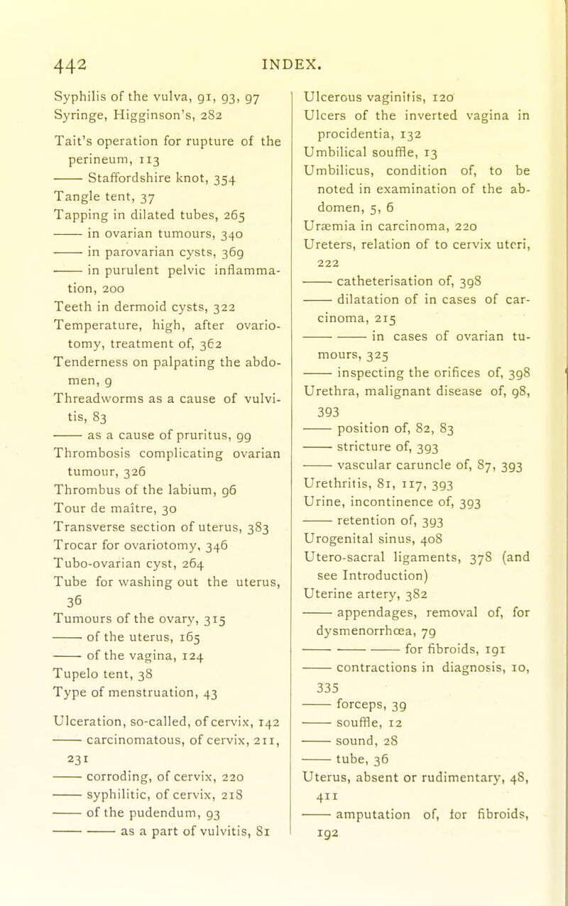 Syphilis of the vulva, gi, 93, 97 Syringe, Higginson's, 282 Tail's operation for rupture of the perineum, 113 Staffordshire knot, 354 Tangle tent, 37 Tapping in dilated tubes, 265 in ovarian tumours, 340 in parovarian cysts, 369 in purulent pelvic inflamma- tion, 200 Teeth in dermoid cysts, 322 Temperature, high, after ovario- tomy, treatment of, 362 Tenderness on palpating the abdo- men, 9 Threadworms as a cause of vulvi- tis, 83 as a cause of pruritus, 99 Thrombosis complicating ovarian tumour, 326 Thrombus of the labium, 96 Tour de maitre, 30 Transverse section of uterus, 383 Trocar for ovariotomy, 346 Tubo-ovarian cyst, 264 Tube for washing out the uterus, 36 Tumours of the ovary, 315 of the uterus, 165 of the vagina, 124 Tupelo tent, 38 Type of menstruation, 43 Ulceration, so-called, of cervix, 142 carcinomatous, of cervix, 211, 231 corroding, of cervix, 220 syphilitic, of cervix, 218 of the pudendum, 93 as a part of vulvitis, 81 Ulcerous vaginitis, 120 Ulcers of the inverted vagina in procidentia, 132 Umbilical souffle, 13 Umbilicus, condition of, to be noted in examination of the ab- domen, 5, 6 Uraemia in carcinoma, 220 Ureters, relation of to cervix uteri, 222 catheterisation of, 398 dilatation of in cases of car- cinoma, 215 in cases of ovarian tu- mours, 325 inspecting the orifices of, 398 Urethra, malignant disease of, 98, 393 position of, 82, S3 stricture of, 393 ■ vascular caruncle of, 87, 393 Urethritis, 81, 117, 393 Urine, incontinence of, 393 retention of, 393 Urogenital sinus, 408 Utero-sacral ligaments, 378 (and see Introduction) Uterine artery, 382 appendages, removal of, for dysmenorrhoea, 79 for fibroids, 191 contractions in diagnosis, 10, 335 forceps, 39 souffle, 12 sound, 28 tube, 36 Uterus, absent or rudimentary, 48, 4 amputation of, lor fibroids, 192