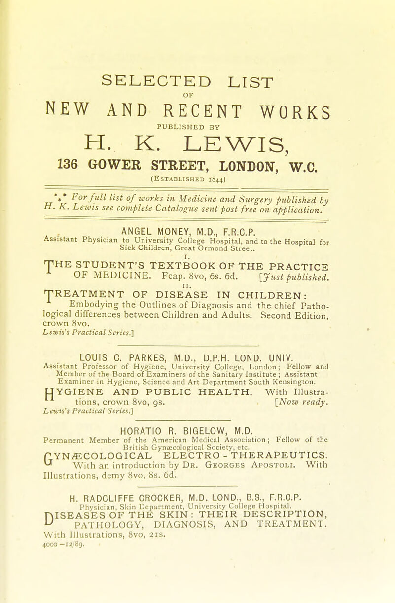 SELECTED LIST OF NEW AND RECENT WORKS PUBLISHED BY H. K. LEWIS, 136 GOWER STREET, LONDON, W.C. (Established 1844) %• For full list of works in Medicine and Surgery published by H. K. Lewis see complete Catalogue sent post free on application. ANGEL MONEY, M.D., F.R.C.P. Assistant Physician to University College Hospital, and to the Hospital for Sick Children, Great Ormond Street. I. THE STUDENT'S TEXTBOOK OF THE PRACTICE OF MEDICINE. Fcap. 8vo, 6s. 6d. [Just published. II. TREATMENT OF DISEASE IN CHILDREN: Embodying the Outlines of Diagnosis and the chief Patho- logical differences between Children and Adults. Second Edition, crown 8vo. Lewis's Practical Series.'] LOUIS C. PARKES, M.D., D.P.H. LOND. UNIV. Assistant Professor of Hygiene, University College, London; Fellow and Member of the Board of Examiners of the Sanitary Institute ; Assistant Examiner in Hygiene, Science and Art Department South Kensington. UYGIENE AND PUBLIC HEALTH. With Illustra- tions, crown 8vo, gs. \_Now ready. Lewis's Practical Series.] HORATIO R. BIGELOW, M.D. Permanent Member of the American Medical Association ; Fellow of the British Gynaecological Society, etc. GYNAECOLOGICAL ELECTRO - THERAPEUTICS. With an introduction by Dr. Georges Apostoli. With Illustrations, demy Bvo, 8s. 6d. H. RADCLIFFE CROCKER, M.D. LOND., B.S., F.R.C.P. Physician, Skin Department, University College Hospital. DISEASES OF THE SKIN: THEIR DESCRIPTION, PATHOLOGY, DIAGNOSIS, AND TREATMENT. With Illustrations, 8vo, 21s. 4000 —i2/8g.