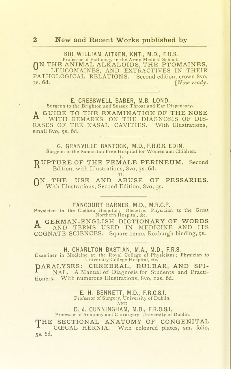 SIR WILLIAM AITKEN, KNT., M.D., F.R.S. Professor of Pathology in the Army Medical School. r)N THE ANIMAL ALKALOIDS, THE PTOMAINES, LEUCOMAINES, AND EXTRACTIVES IN THEIR PATHOLOGICAL RELATIONS. Second edition, crown 8vo, 3s. 6d. [Now ready. E. CRESSWELL BABER, M.B. LOND. Surgeon to the Brighton and Sussex Throat and Ear Dispensary. A GUIDE TO THE EXAMINATION OF THE NOSE ^ WITH REMARKS ON THE DIAGNOSIS OF DIS- EASES OF TEE NASAL CAVITIES. With Illustrations, small 8vo, 5s. 6d. G. GRANVILLE BANTOCK, M.D., F.R.C.S. EDIN. Surgeon to the Samaritan Free Hospital for Women and Children. I. DUPTURE OF THE FEMALE PERINEUM. Second *■ Edition, with Illustrations, 8vo, 3s. 6d. II. AN THE USE AND ABUSE OF PESSARIES. ^ With Illustrations, Second Edition, Svo, 5s. FANCOURT BARNES, M.D., M.R.C.P. Physician to the Chelsea Hospital; Obstetric Physician to the Great Northern Hospital, &c. AGERMAN-ENGLISH DICTIONARY OF WORDS AND TERMS USED IN MEDICINE AND ITS COGNATE SCIENCES. Square i2mo, Roxburgh binding, gs. H. CHARLTON BASTIAN, M.A., M.D., F.R.S. Examiner in Medicine at the Royal College of Physicians; Physician to University College Hospital, etc. PARALYSES: CEREBRAL, BULBAR, AND SPI- NAL. A Manual of Diagnosis for Students and Practi- tioners. With numerous Illustrations, Svo, 12s. 6d. E. H. BENNETT, M.D., F.R.C.S.I. Professor of Surgery, University of Dublin. AND D. J. CUNNINGHAM, M.D., F.R.C.S.I. Professor of Anatomy and Chirurgery, University of Dublin, PHE SECTIONAL ANATOMY OF CONGENITAL CGECAL HERNIA. With coloured plates, sm. folio, 58. 6d.