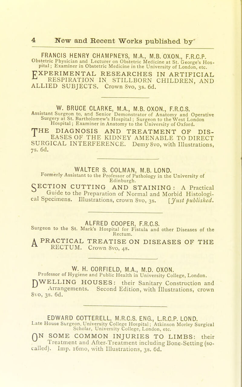 FRANCIS HENRY CHAMPNEYS, M.A., M.B. OXON., F.R.C.P. Obstetric Physician and Lecturer on Obstetric Medicine at St. George's Hos- pital ; Examiner in Obstetric Medicine in the University of London, etc. EXPERIMENTAL RESEARCHES IN ARTIFICIAL RESPIRATION IN STILLBORN CHILDREN, AND ALLIED SUBJECTS. Crown 8vo, 3s. 6d. W. BRUCE CLARKE, M.A., M.B. OXON., F.R.C.S. Assistant Surgeon to, and Senior Demonstrator of Anatomy and Operative Surgery at St. Bartholomew's Hospital; Surgeon to the West London Hospital; Examiner in Anatomy to the University of Oxford. THE DIAGNOSIS AND TREATMENT OF DIS- ^ EASES OF THE KIDNEY AMENABLE TO DIRECT SURGICAL INTERFERENCE. DemySvo, with Illustrations, 7s. 6d. WALTER S. COLMAN, M.B. LOND. Formerly Assistant to the Professor of Pathology in the University of Edinburgh. ^ECTION CUTTING AND STAINING : A Practical Guide to the Preparation of Normal and Morbid Histologi- cal Specimens. Illustrations, crown 8vo, 3s. [^ust published. ALFRED COOPER, F.R.C.S. Surgeon to the St. Mark's Hospital for Fistula and other Diseases of the Rectum. A PRACTICAL TREATISE ON DISEASES OF THE ^ RECTUM. Crown 8vo, 4s. W. H. CORFIELD, M.A., M.D. OXON. Professor of Hygiene and Public Health in University College, London. JEWELLING HOUSES: their Sanitary Construction and Arrangements. Second Edition, with Illustrations, crown 8vo, 3s. 6d. EDWARD COTTERELL, M.R.C.S. ENG., LR.C.P. LOND. Late House Surgeon, University College Hospital; Atkinson Morley Surgical Scholar, University College, London, etc. QN SOME COMMON INJURIES TO LIMBS: their Treatment and After-Treatment including Bone-Setting (so- called). Imp. i6mo, with Illustrations, 3s. Gd.