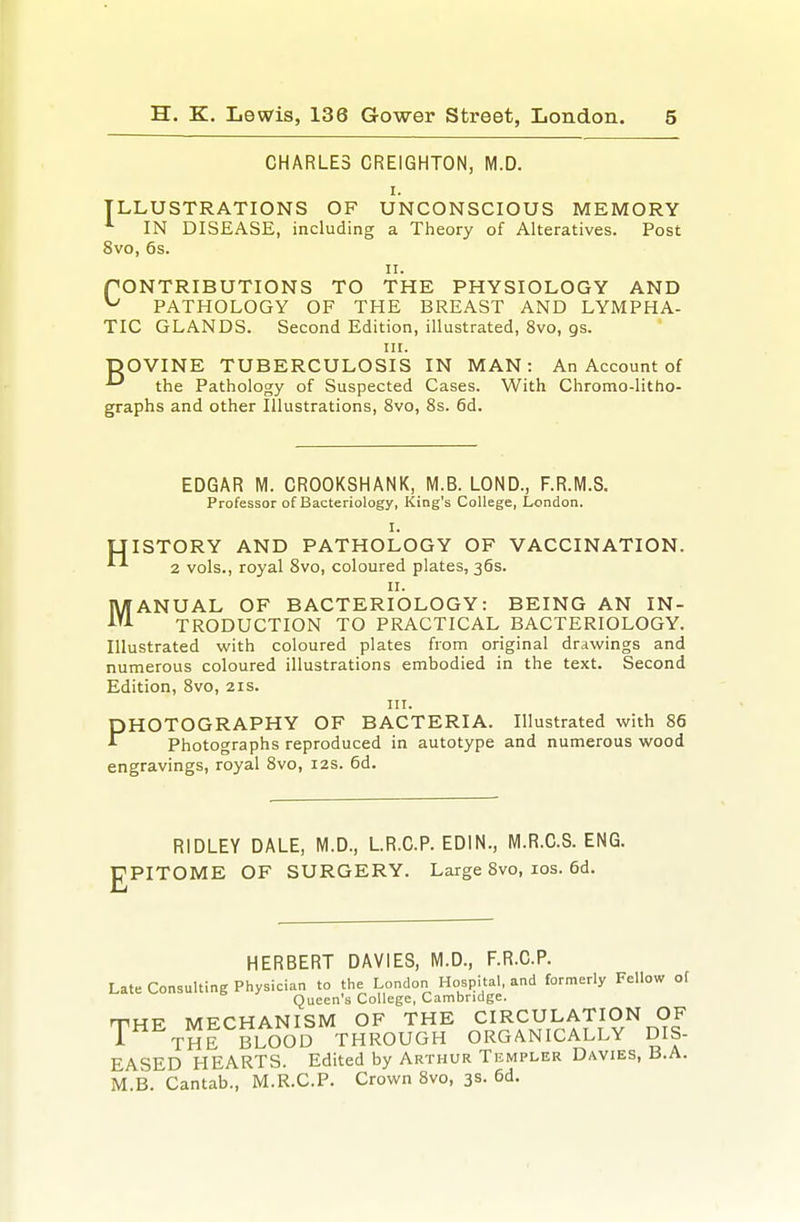 CHARLES CREIGHTON, M.D. I. ILLUSTRATIONS OF UNCONSCIOUS MEMORY ■'■ IN DISEASE, including a Tiieory of Alteratives. Post 8vo, 6s. II. f ONTRIBUTIONS TO THE PHYSIOLOGY AND ^ PATHOLOGY OF THE BREAST AND LYMPHA- TIC GLANDS. Second Edition, illustrated, 8vo, gs. III. ■pOVINE TUBERCULOSIS IN MAN: An Account of the Pathology of Suspected Cases. With Chromo-litho- graphs and other Illustrations, 8vo, 8s. 6d. EDGAR M. CROOKSHANK, M.B. LOND., F.R.M.S. Professor of Bacteriology, King's College, London. I. UISTORY AND PATHOLOGY OF VACCINATION. ^ 2 vols., royal Svo, coloured plates, 36s. II. MANUAL OF BACTERIOLOGY: BEING AN IN- TRODUCTION TO PRACTICAL BACTERIOLOGY. Illustrated with coloured plates from original drawings and numerous coloured illustrations embodied in the text. Second Edition, Svo, 21s. III. PHOTOGRAPHY OF BACTERIA. Illustrated with 86 Photographs reproduced in autotype and numerous wood engravings, royal Svo, 12s. 6d. RIDLEY DALE, M.D., LR.C.P. EDIN., M.R.C.S. ENG. PPITOME OF SURGERY. Large Svo, los. 6d. HERBERT DAVIES, M.D., F.R.C.P. Late Consulting Physician to the London Hospital, and formerly Fellow of Queen's College, Cambridge. rrHE MECHANISM OF THE CIRCULATION OF T^ THE BLOOD THROUGH ORGANICALLY DIS- EASED HEARTS. Edited by Arthur Templer Davies, B.A. M.B. Cantab., M.R.C.P. Crown Svo, 3s- 6d.