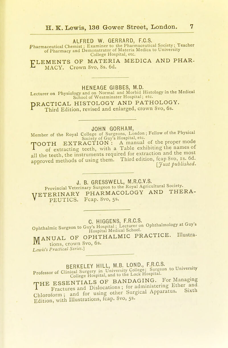 ALFRED W. GERRARD, F.C.S. iJPharmaceutical Chemist; Examiner to the Pharmaceutical Society; Teacher of Pharmacy and Demonstrator of Materia Medica to University College Hospital, etc. ELEMENTS OF MATERIA MEDICA AND PHAR- MACY. Crown 8vo, 8s. 6d. HENEAGE GIBBES, M.D. Lecturer on Physiology and on Normal and Morbid Histology in the Medical School of Westminster Hospital; etc. PRACTICAL HISTOLOGY AND PATHOLOGY. Third Edition, revised and enlarged, crown 8vo, 6s. JOHN GORHAM, . . • , Member of the Royal College of Surgeons, London ; Fellow of the Physical Society of Guy's Hospital, etc. TOOTH EXTRACTION : A manual of the proper mode of extracting teeth, with a Table exhibiting the names of all the teeth, the instruments required for extraction and the most approved methods of using them. Third edition, fcap 8vo, is. 6d. i^*^ lyust published. V J. B. GRESSWELL, M.R.C.V.S. . Provincial Veterinary Surgeon to the Royal Agricultural Society. ETERINARY PHARMACOLOGY AND THERA- PEUTICS. Fcap. 8vo, 5$. C. HIGGENS, F.R.C.S. _ , ' , ophthalmic surgeon to Guy's Hos.ta.^L..^^^^^^^^ Ophthalmology at Guy ANUAL OF OPHTHALMIC PRACTICE. Illustra- tions, crown 8vo, 6s. Lewis's Practical Scries.'] M RFRKFI FY HILL M B. LOND., F.R.C.S. Chloroto™' nd for u.ing o.he. Surgic.l App.r.tus. S.x.h Edition, with Illustrations, fcap. 8vo, 5s.