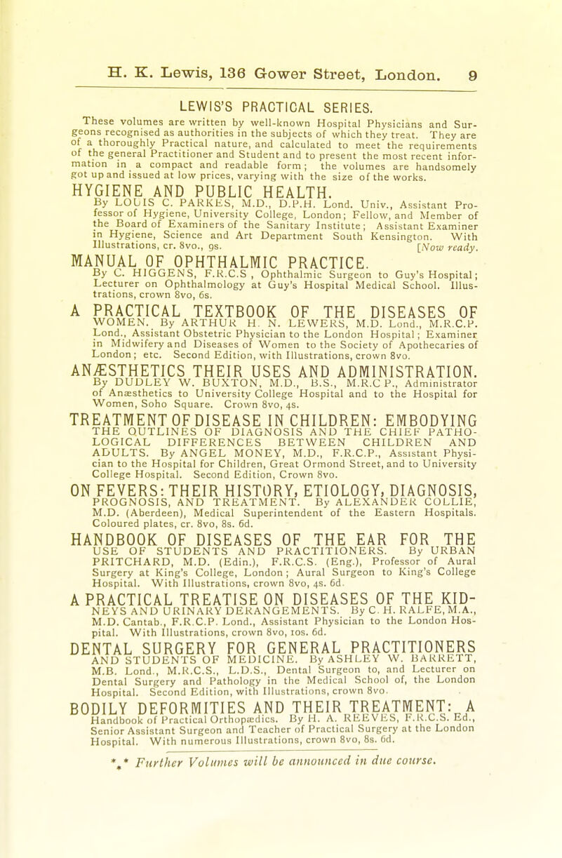 LEWIS'S PRACTICAL SERIES. These volumes are written by well-known Hospital Physicians and Sur- geons recognised as authorities in the subjects of which they treat. They are of a thoroughly Practical nature, and calculated to meet the requirements of the general Practitioner and Student and to present the most recent infor- mation in a compact and readable form; the volumes are handsomely got up and issued at low prices, varying with the size of the works. HYGIENE AND PUBLIC HEALTH. By LOUIS C. PARKES, M.D., D.P.H. Lond. Univ., Assistant Pro- fessor of Hygiene, University College, London; Fellow, and Member of the Board of Examiners of the Sanitary Institute; Assistant E,\aminer in Hygiene, Science and Art Department South Kensington. With Illustrations, cr. 8vo., gs. [Now ready. MANUAL OF OPHTHALMIC PRACTICE. By C. HIGGENS, F.K.C.S , Ophthalmic Surgeon to Guy's Hospital; Lecturer on Ophthalmology at Guy's Hospital Medical School. Illus- trations, crown 8vo, 6s. A PRACTICAL TEXTBOOK OF THE DISEASES OF WOMEN. By ARTHUR H. N. LEWERS, M.D. Lond., M.R.C.P. Lond., Assistant Obstetric Physician to the London Hospital; Examiner in Midwifery and Diseases of Women to the Society of Apothecaries of London; etc. Second Edition, with Illustrations, crown 8vo. ANAESTHETICS THEIR USES AND ADMINISTRATION. By DUDLEY W. BUXTON, M.D., B.S., M.R.C P., Admmistrator of Aneesthetics to University College Hospital and to the Hospital for Women, Soho Square. Crown 8vo, 4s. TREATMENT OF DISEASE IN CHILDREN: EMBODYING THE OUTLINES OF DIAGNOSIS AND THE CHIEF PATHO- LOGICAL DIFFERENCES BETWEEN CHILDREN AND ADULTS. By ANGEL MONEY, M.D., F.R.C.P., Assistant Physi- cian to the Hospital for Children, Great Ormond Street, and to University College Hospital. Second Edition, Crown 8vo. ON FEVERS: THEIR HISTORY, ETIOLOGY, DIAGNOSIS, PROGNOSIS, AND TREATMENT. By ALEXANDER COLLIE, M.D. (Aberdeen), Medical Superintendent of the Eastern Hospitals. Coloured plates, cr. 8vo, 8s. fid. HANDBOOK OF DISEASES OF THE EAR FOR THE USE OF STUDENTS AND PRACTITIONERS. By URBAN PRITCHARD, M.D. (Edin.), F.R.C.S. (Eng.), Professor of Aural Surgery at King's College, London ; Aural Surgeon to King's College Hospital. With Illustrations, crown 8vo, 4s. 6d. A PRACTICAL TREATISE ON DISEASES OF THE KID- NEYS AND URINARY DERANGEMENTS. By C. H. RALFE,M.A., M.D. Cantab., F.R.C.P. Lond., Assistant Physician to the London Hos- pital. With Illustrations, crown 8vo, los. fid. DENTAL SURGERY FOR GENERAL PRACTITIONERS AND STUDENTS OF MEDICINE. By ASHLEY W. BARRETT, M.B. Lond., M.R.C.S., L.D.S., Dental Surgeon to, and Lecturer on Dental Surgery and Pathology in the Medical School of, the London Hospital. Second Edition, with Illustrations, crown 8vo. BODILY DEFORMITIES AND THEIR TREATMENT:^A Handbook of Practical Orthopa:dics. By H. A. REEVES, F.K.C.S. Ed., Senior Assistant Surgeon and Teacher of Practical Surgery at the London Hospital. With numerous Illustrations, crown 8vo, 8s. fid. * * Further Volumes will be announced in due course.