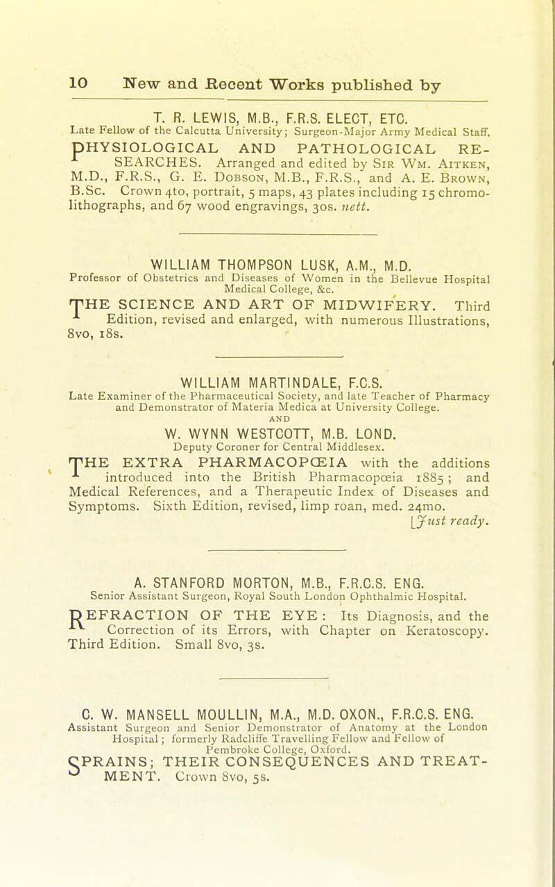 T. R. LEWIS, M.B., F.R.S. ELECT, ETC. Late Fellow of the Calcutta University; Surgeon-Major Army Medical Staff. PHYSIOLOGICAL AND PATHOLOGICAL RE- SEARCHES. Arranged and edited by Sir Wm. Aitken, M.D., F.R.S., G. E. DoBsoN, M.B., F.R.S., and A. E. Brown, B.Sc. Crown 410, portrait, 5 maps, 43 plates including 15 chromo- lithographs, and 67 wood engravings, 30s. nett. WILLIAM THOMPSON LUSK, A.M., M.D. Professor of Obstetrics and Diseases of Women in the Bellevue Hospital Medical College, &c. T^HE SCIENCE AND ART OF MIDWIFERY. Third Edition, revised and enlarged, with numerous Illustrations, 8vo, i8s. WILLIAM MARTINDALE, F.C.S. Late Examiner of the Pharmaceutical Society, and late Teacher of Pharmacy and Demonstrator of Materia Medica at University College. AND W. WYNN WESTCOTT, M.B. LOND. Deputy Coroner for Central Middlesex. •THE EXTRA PHARMACOPCEIA with the additions introduced into the British Pharmacopcfiia 1885 ; and Medical References, and a Therapeutic Index of Diseases and Symptoms. Sixth Edition, revised, limp roan, med. 24mo. [Just ready. A. STANFORD MORTON, M.B., F.R.C.S. ENG. Senior Assistant Surgeon, Royal South London Ophthalmic Hospital. DEFRACTION OF THE EYE: Its Diagnosis, and the ^ Correction of its Errors, with Chapter on Keratoscopy. Third Edition. Small 8vo, 3s. C. W. MANSELL MOULLIN, M.A., M.D. OXON., F.R.C.S. ENG. Assistant Surgeon and Senior Demonstrator of Anatomy at the London Hospital; formerly Radcliffe Travelling Fellow and Fellow of Pembroke College, Oxford. CPRAINS; THEIR CONSEQUENCES AND TREAT- MENT. Crown 8vo, 5s.