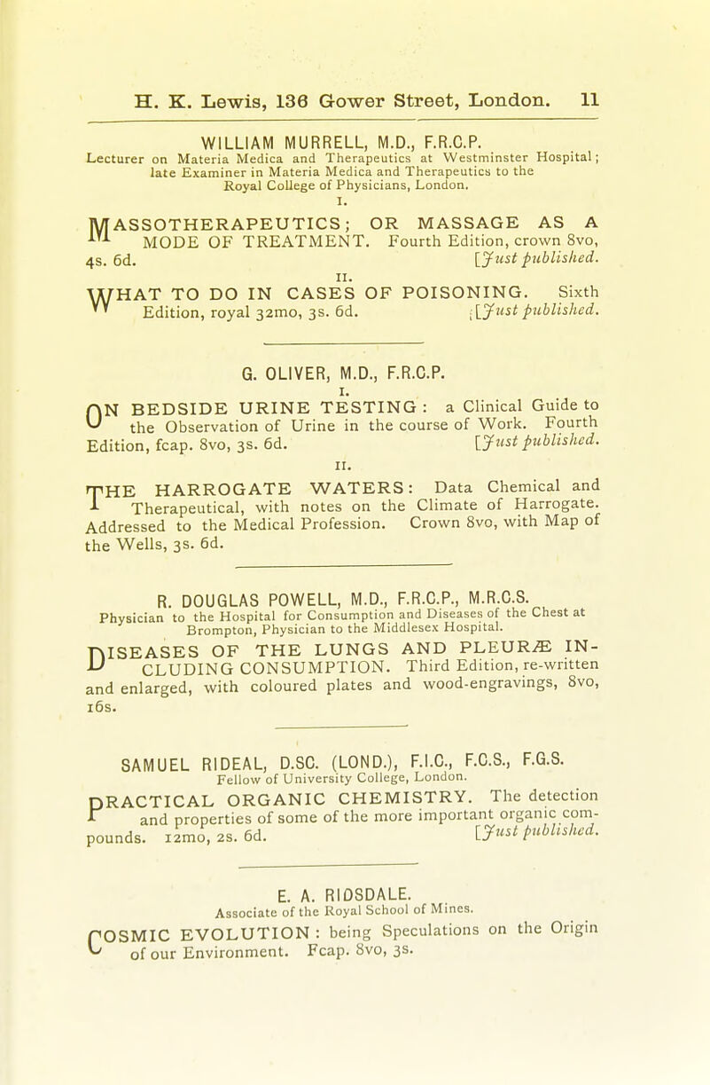 WILLIAM MURRELL, M.D., F.R.C.P. Lecturer on Materia Medica and Therapeutics at Westminster Hospital; late Examiner in Materia Medica and Therapeutics to the Royal College of Physicians, London, I. MASSOTHERAPEUTICS; OR MASSAGE AS A MODE OF TREATMENT. Fourth Edition, crown 8vo, 4s. 6d. Ijfust published. II. WHAT TO DO IN CASES OF POISONING. Sixth Edition, royal 32mo, 3s. 6d. iiy^^tpublished. G. OLIVER, M.D., F.R.C.P. I. ON BEDSIDE URINE TESTING : a Clinical Guide to the Observation of Urine in the course of Work. Fourth Edition, fcap. 8vo, 3s. 6d. ljust published. II. THE HARROGATE WATERS: Data Chemical and Therapeutical, with notes on the Climate of Harrogate. Addressed to the Medical Profession. Crown 8vo, with Map of the Wells, 3s. 6d. R. DOUGLAS POWELL, M.D., F.R.C.P., M.R.C.S. Physician to the Hospital for Consumption and Diseases of the Chest at Brompton, Physician to the Middlesex Hospital. niSEASES OF THE LUNGS AND PLEURAE IN- ^ CLUDING CONSUMPTION. Third Edition, re-written and enlarged, with coloured plates and wood-engravings, 8vo, i6s. SAMUEL RIDEAL, D.SC. (LOND.), F.i.C, F.C.S., F.G.S. Fellow of University College, London. DRACTICAL ORGANIC CHEMISTRY. The detection and properties of some of the more important organic com- pounds. i2mo, 2S. 6d. ijust pubhshed. E. A. RIDSDALE. Associate of the Royal School of Mines. COSMIC EVOLUTION : being Speculations on the Origin of our Environment. Fcap. 8vo, 3s.